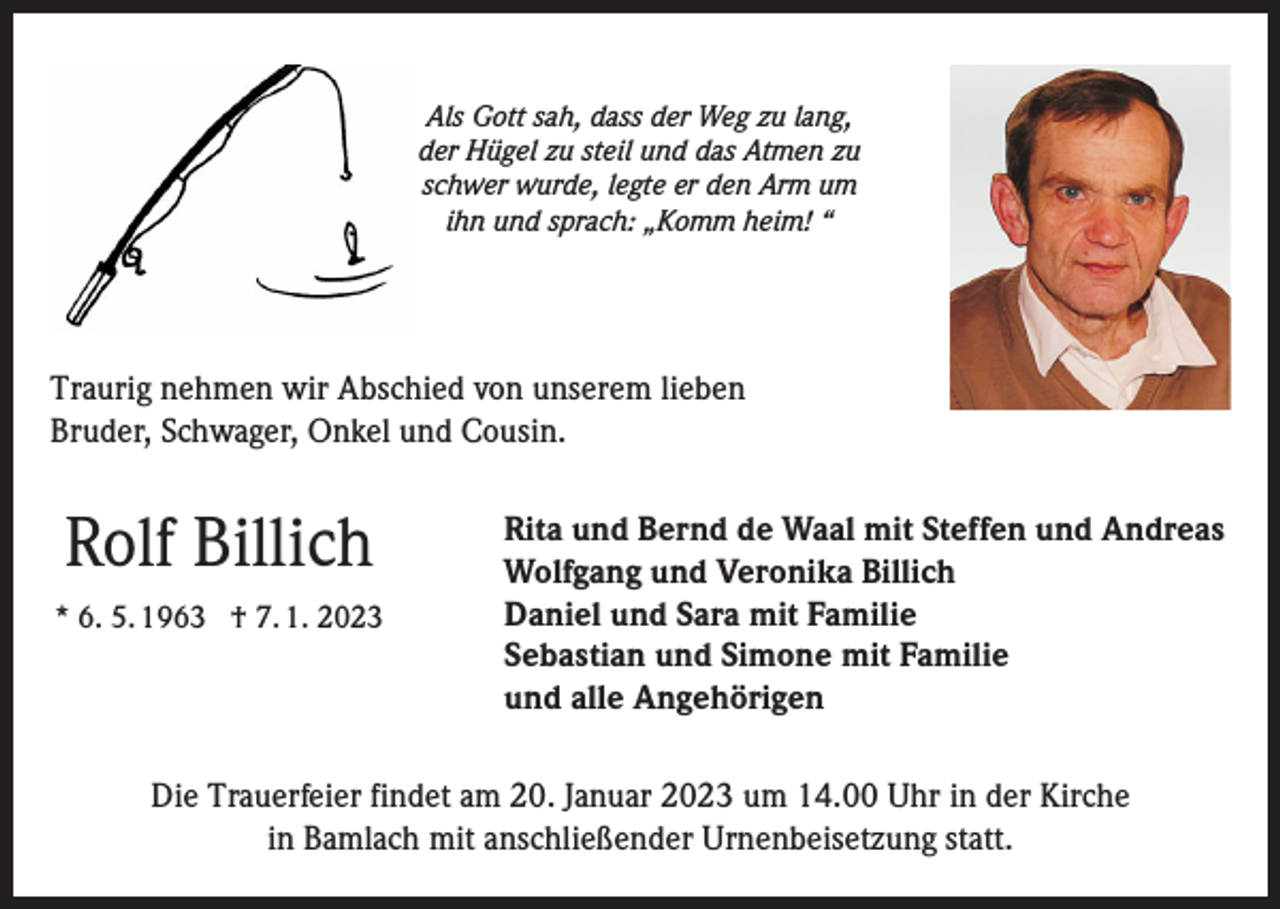 <p>Als Gott sah, dass der Weg zu lang,<br />der Hügel zu steil und das Atmen zu<br />schwer wurde, legte er den Arm um<br />ihn und sprach: „Komm heim! “</p><p>Traurig nehmen wir Abschied von unserem lieben<br />Bruder, Schwager, Onkel und Cousin.</p><p>Rolf Billich<br />* 6. 5. 1963 † 7. 1. 2023</p><p>Rita und Bernd de Waal mit Steffen und Andreas<br />Wolfgang und Veronika Billich<br />Daniel und Sara mit Familie<br />Sebastian und Simone mit Familie<br />und alle Angehörigen</p><p>Die Trauerfeier findet am 20. Januar 2023 um 14.00 Uhr in der Kirche<br />in Bamlach mit anschließender Urnenbeisetzung statt.</p>