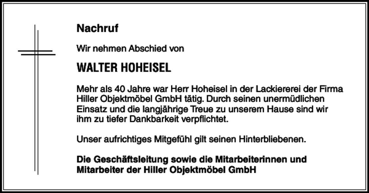 <p>Nachruf<br />Wir nehmen Abschied von</p><p>WALTER HOHEISEL<br />Mehr als 40 Jahre war Herr Hoheisel in der Lackiererei der Firma<br />Hiller Objektmöbel GmbH tätig. Durch seinen unermüdlichen<br />Einsatz und die langjährige Treue zu unserem Hause sind wir<br />ihm zu tiefer Dankbarkeit verpflichtet.<br />Unser aufrichtiges Mitgefühl gilt seinen Hinterbliebenen.<br />Die Geschäftsleitung sowie die Mitarbeiterinnen und<br />Mitarbeiter der Hiller Objektmöbel GmbH</p>