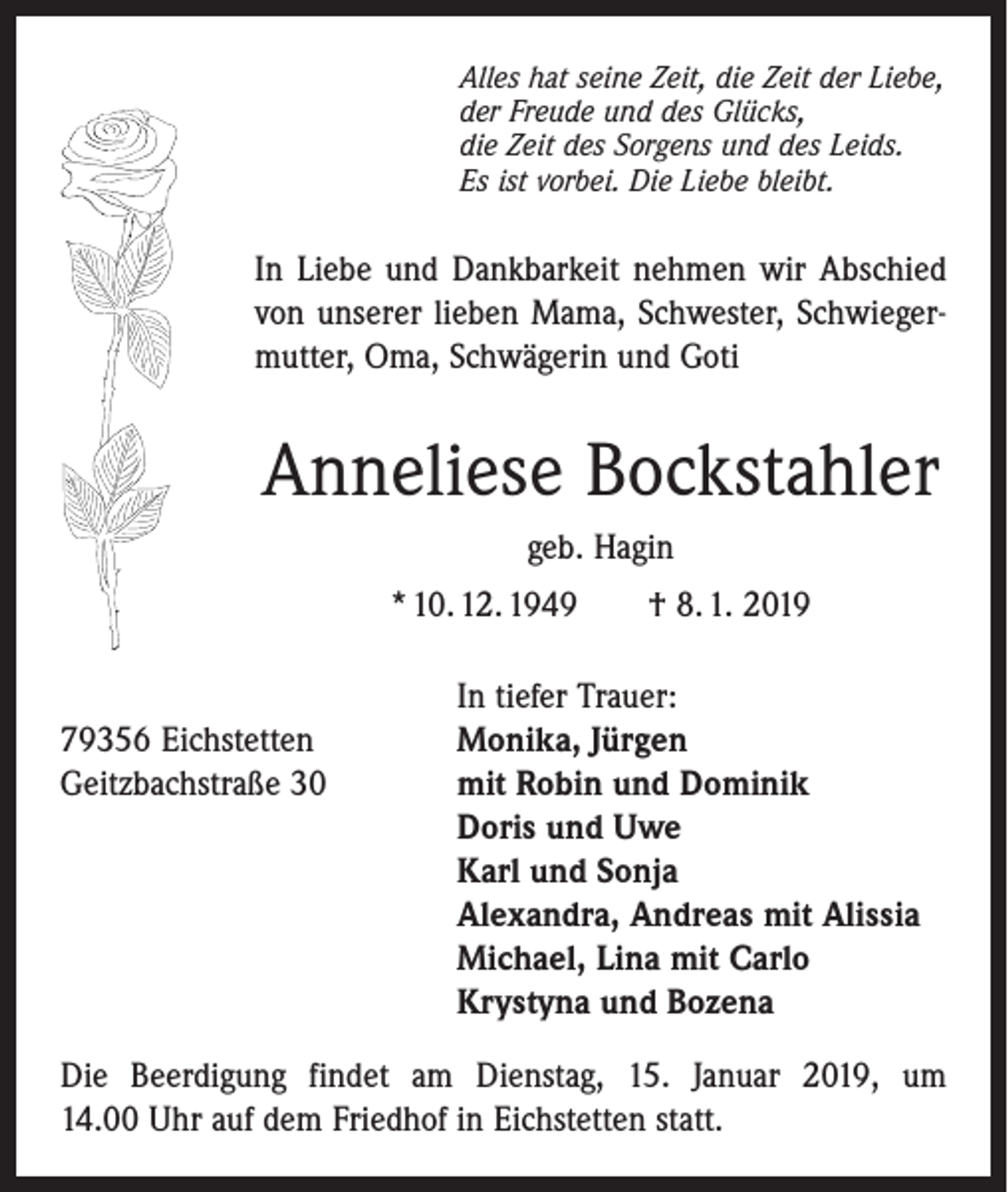 <p>Alles hat seine Zeit, die Zeit der Liebe,<br />der Freude und des Glücks,<br />die Zeit des Sorgens und des Leids.<br />Es ist vorbei. Die Liebe bleibt.</p><p>In Liebe und Dankbarkeit nehmen wir Abschied<br />von unserer lieben Mama, ­Schwester, Schwiegermutter, Oma, ­Schwägerin und Goti</p><p>Anneliese Bockstahler<br />geb. Hagin<br />* 10. 12. 1949 † 8. 1. 2019</p><p>In tiefer Trauer:<br />79356 Eichstetten<br />Monika, Jürgen<br />Geitzbachstraße 30 mit Robin und Dominik<br />Doris und Uwe<br />Karl und Sonja<br />Alexandra, Andreas mit Alissia<br />Michael, Lina mit Carlo<br />Krystyna und Bozena<br />Die Beerdigung findet am Dienstag, 15. Januar 2019, um<br />14.00 Uhr auf dem Friedhof in Eichstetten statt.</p>
