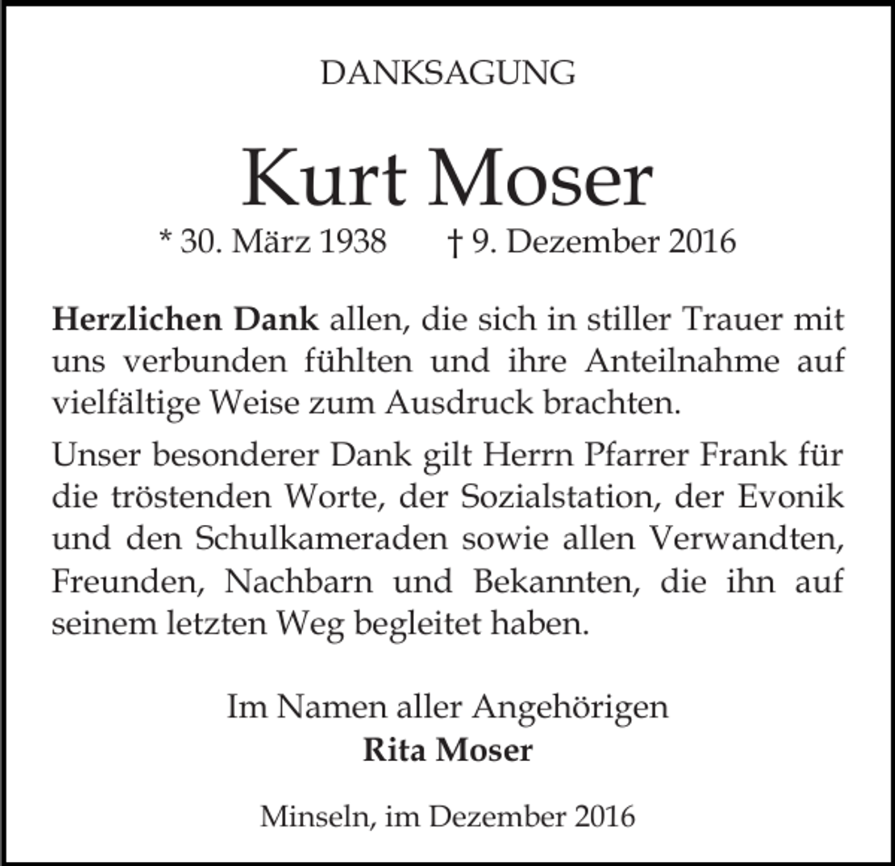 <p>DANKSAGUNG</p><p>Kurt Moser</p><p>* 30. März 1938</p><p>† 9. Dezember 2016</p><p>Herzlichen Dank allen, die sich in stiller Trauer mit<br />uns verbunden fühlten und ihre Anteilnahme auf<br />vielfältige Weise zum Ausdruck brachten.<br />Unser besonderer Dank gilt Herrn Pfarrer Frank für<br />die tröstenden Worte, der Sozialstation, der Evonik<br />und den Schulkameraden sowie allen Verwandten,<br />Freunden, Nachbarn und Bekannten, die ihn auf<br />seinem letzten Weg begleitet haben.<br />Im Namen aller Angehörigen<br />Rita Moser<br />Minseln, im Dezember 2016</p>