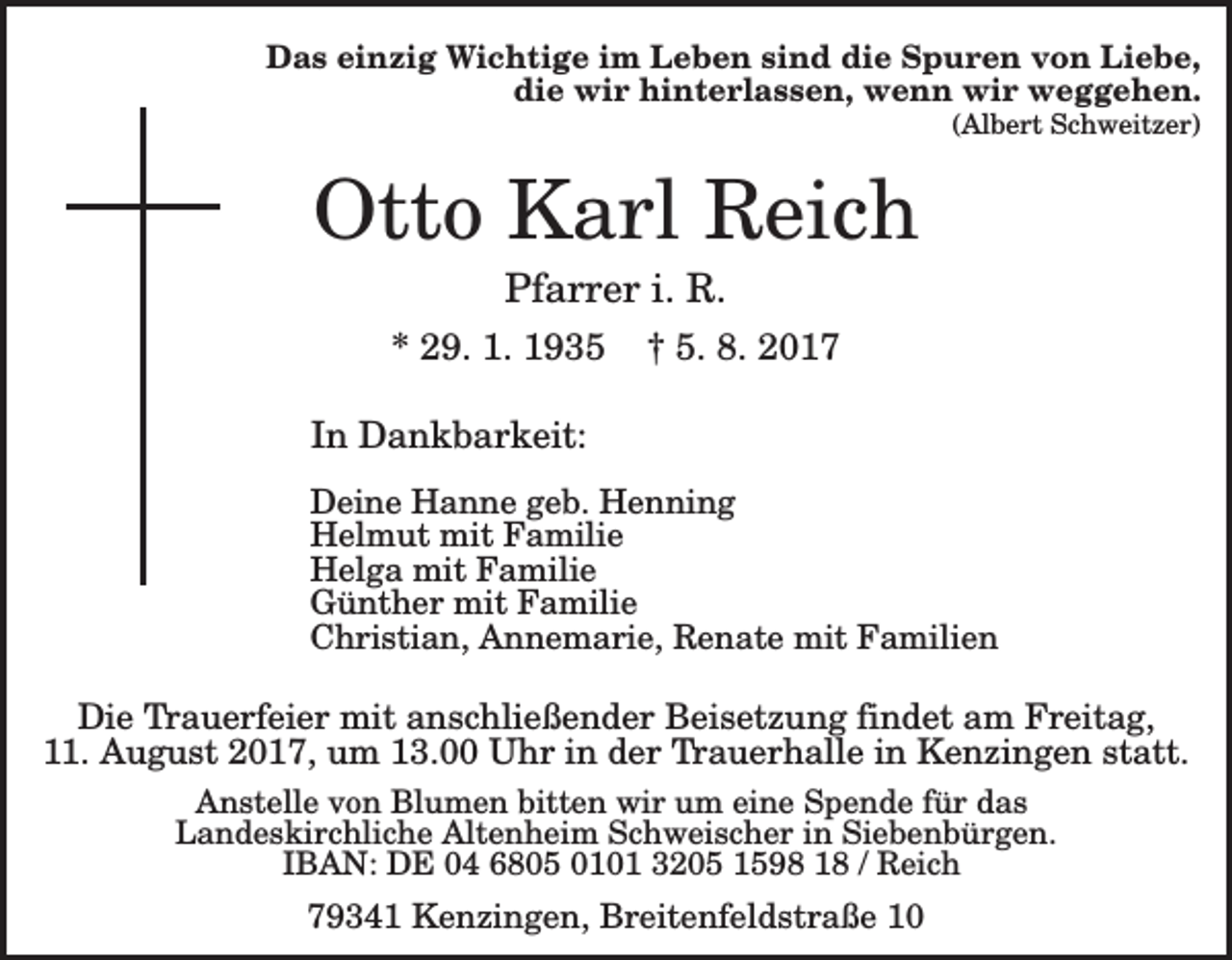 <p>Das einzig Wichtige im Leben sind die Spuren von Liebe,<br />die wir hinterlassen, wenn wir weggehen.<br />(Albert Schweitzer)</p><p>Otto Karl Reich<br />Pfarrer i. R.<br />* 29. 1. 1935</p><p>† 5. 8. 2017</p><p>In Dankbarkeit:<br />Deine Hanne geb. Henning<br />Helmut mit Familie<br />Helga mit Familie<br />Günther mit Familie<br />Christian, Annemarie, Renate mit Familien</p><p>Die Trauerfeier mit anschließender Beisetzung findet am Freitag,<br />11. August 2017, um 13.00 Uhr in der Trauerhalle in Kenzingen statt.<br />Anstelle von Blumen bitten wir um eine Spende für das<br />Landeskirchliche Altenheim Schweischer in Siebenbürgen.<br />IBAN: DE 04 6805 0101 3205 1598 18 / Reich</p><p>79341 Kenzingen, Breitenfeldstraße 10</p>