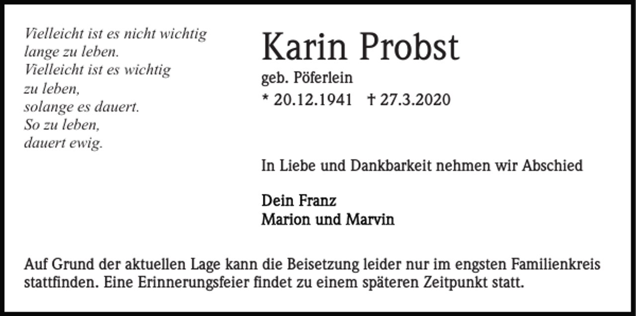 <p>Vielleicht ist es nicht wichtig<br />lange zu leben.<br />Vielleicht ist es wichtig<br />zu leben,<br />solange es dauert.<br />So zu leben,<br />dauert ewig.</p><p>Karin Probst<br />geb. Pöferlein<br />* 20.12.1941 † 27.3.2020</p><p>In Liebe und Dankbarkeit nehmen wir Abschied</p><p>Auf Grund der aktuellen Lage kann die Beisetzung leider nur im engsten Familienkreis<br />stattfinden. Eine Erinnerungsfeier findet zu einem späteren Zeitpunkt statt.</p>