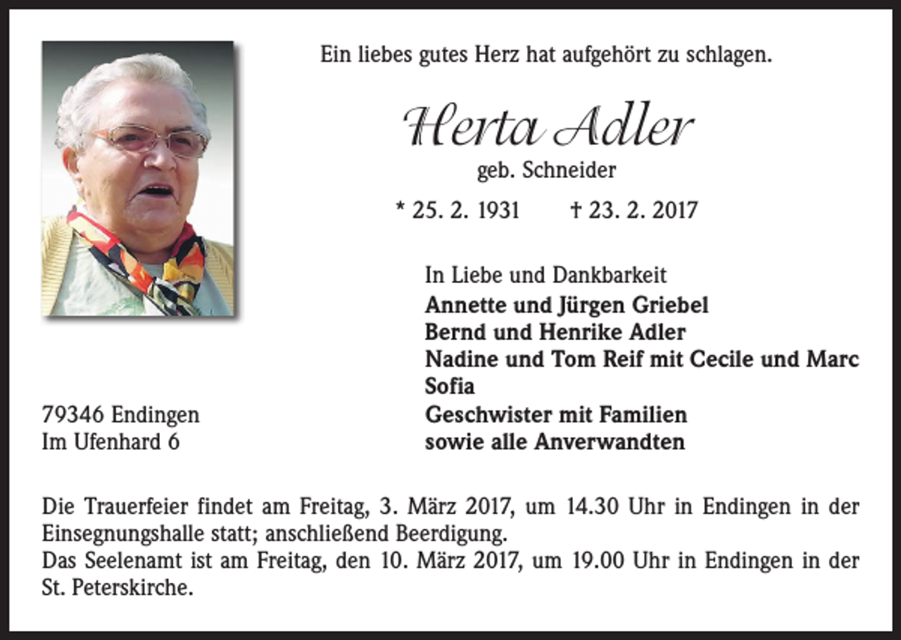 <p>Ein liebes gutes Herz hat aufgehört zu schlagen.</p><p>Herta Adler<br />geb. Schneider</p><p>* 25. 2. 1931 † 23. 2. 2019346 Endingen<br />Im Ufenhard 6</p><p>In Liebe und Dankbarkeit<br />Annette und Jürgen Griebel<br />Bernd und Henrike Adler<br />Nadine und Tom Reif mit Cecile und Marc<br />Sofia<br />Geschwister mit Familien<br />sowie alle Anverwandten</p><p>Die Trauerfeier findet am Freitag, 3. März 2017, um 14.30 Uhr in Endingen in der<br />­Einsegnungshalle statt; anschließend Beerdigung.<br />Das Seelenamt ist am Freitag, den 10. März 2017, um 19.00 Uhr in Endingen in der<br />St. Peterskirche.</p>