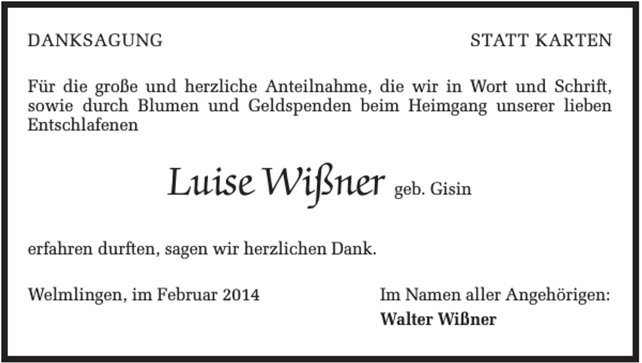 <p>DANKSAGUNG</p><p>STATT KARTEN</p><p>Für die große und herzliche Anteilnahme, die wir in Wort und Schrift,<br />sowie durch Blumen und Geldspenden beim Heimgang unserer lieben<br />Entschlafenen</p><p>Luise Wißner geb. Gisin<br />erfahren durften, sagen wir herzlichen Dank.<br />Welmlingen, im Februar 2014</p><p>Im Namen aller Angehörigen:<br />Walter Wißner</p>