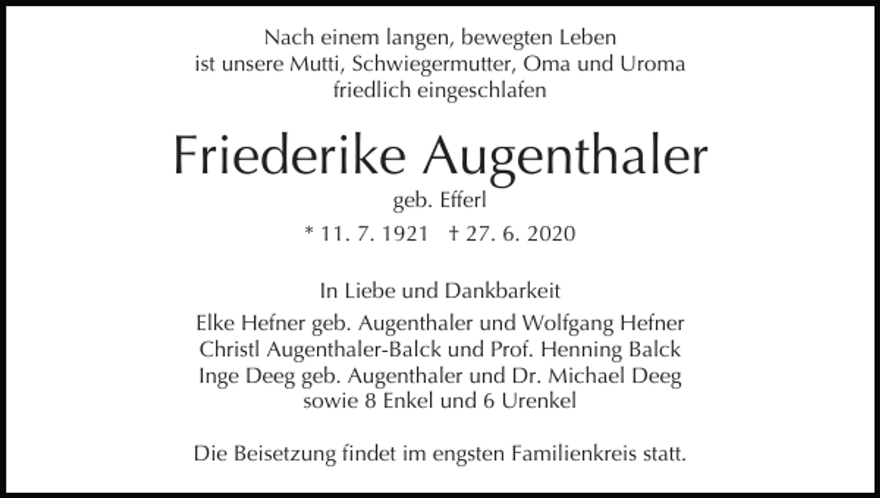 <p>Nach einem langen, bewegten Leben<br />ist unsere Mutti, Schwiegermutter, Oma und Uroma<br />friedlich eingeschlafen</p><p>Friederike Augenthaler<br />geb. Efferl</p><p>* 11. 7. 1921 † 27. 6. 2020<br />In Liebe und Dankbarkeit<br />Elke Hefner geb. Augenthaler und Wolfgang Hefner<br />Christl Augenthaler-Balck und Prof. Henning Balck<br />Inge Deeg geb. Augenthaler und Dr. Michael Deeg<br />sowie 8 Enkel und 6 Urenkel<br />Die Beisetzung findet im engsten Familienkreis statt.</p>