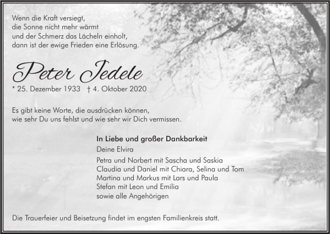<p>Wenn die Kraft versiegt,<br />die Sonne nicht mehr wärmt<br />und der Schmerz das Lächeln einholt,<br />dann ist der ewige Frieden eine Erlösung.</p><p>Peter Jedele</p><p>* 25. Dezember 1933 † 4. Oktober 2020<br />Es gibt keine Worte, die ausdrücken können,<br />wie sehr Du uns fehlst und wie sehr wir Dich vermissen.<br />In Liebe und großer Dankbarkeit<br />Deine Elvira<br />Petra und Norbert mit Sascha und Saskia<br />Claudia und Daniel mit Chiara, Selina und Tom<br />Martina und Markus mit Lars und Paula<br />Stefan mit Leon und Emilia<br />sowie alle Angehörigen<br />Die Trauerfeier und Beisetzung findet im engsten Familienkreis statt.</p>