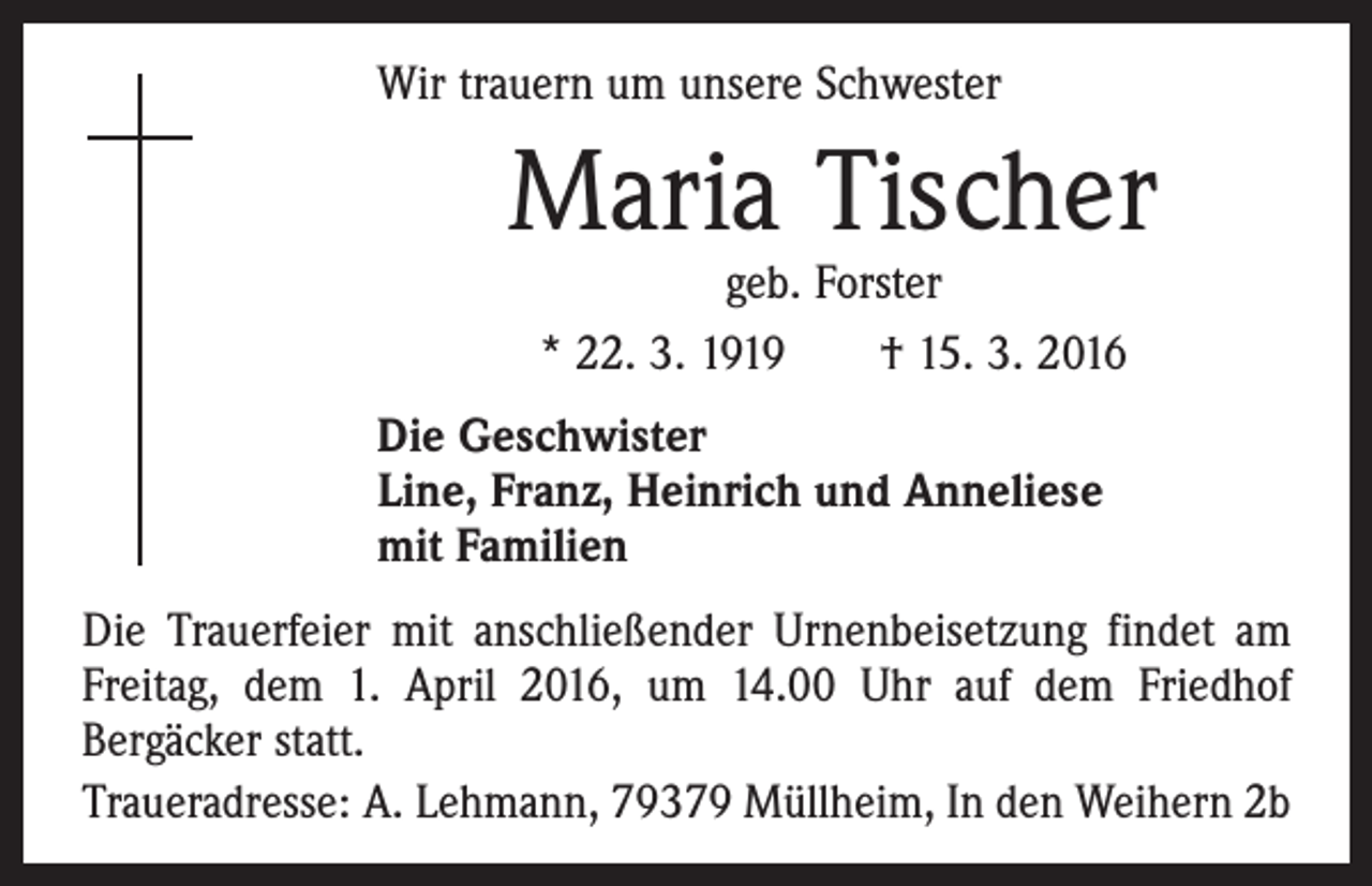 <p>Wir trauern um unsere Schwester</p><p>Maria Tischer<br />geb. Forster<br />* 22. 3. 1919 † 15. 3. 2016</p><p>Die Geschwister<br />Line, Franz, Heinrich und Anneliese<br />mit Familien<br />Die Trauerfeier mit anschließender Urnenbeisetzung findet am<br />Freitag, dem 1. April 2016, um 14.00 Uhr auf dem Friedhof<br />Bergäcker statt.<br />Traueradresse: A. Lehmann, 79379 Müllheim, In den Weihern 2b</p>