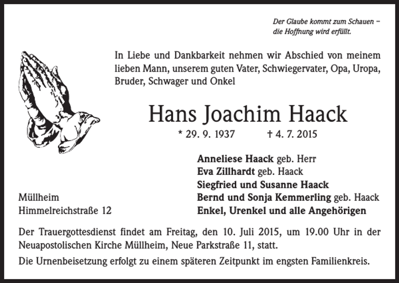 <p>Der Glaube kommt zum Schauen –<br />die Hoffnung wird erfüllt.</p><p>In Liebe und Dankbarkeit nehmen wir Abschied von meinem<br />­lieben Mann, unserem guten Vater, Schwiegervater, Opa, Uropa,<br />Bruder, Schwager und Onkel</p><p>Hans Joachim Haack<br />* 29. 9. 1937 † 4. 7. 2015</p><p>Müllheim<br />Himmelreichstraße 12</p><p>Anneliese Haack geb. Herr<br />Eva Zillhardt geb. Haack<br />Siegfried und Susanne Haack<br />Bernd und Sonja Kemmerling geb. Haack<br />Enkel, Urenkel und alle Angehörigen</p><p>Der Trauergottesdienst findet am Freitag, den 10. Juli 2015, um 19.00 Uhr in der<br />­Neuapostolischen Kirche Müllheim, Neue Parkstraße 11, statt.<br />Die Urnenbeisetzung erfolgt zu einem späteren Zeitpunkt im engsten Familienkreis.</p>