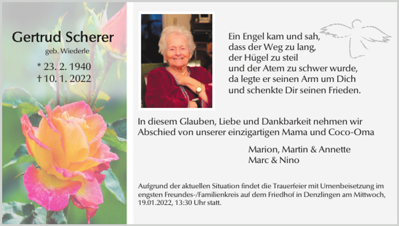 <p>geb. Wiederle</p><p>* 23. 2. 1940<br />† 10. 1. 2022</p><p>Ein Engel kam und sah,<br />dass der Weg zu lang,<br />der Hügel zu steil<br />und der Atem zu schwer wurde,<br />da legte er seinen Arm um Dich<br />und schenkte Dir seinen Frieden.<br />In diesem Glauben, Liebe und Dankbarkeit nehmen wir<br />Abschied von unserer einzigartigen Mama und Coco-Oma<br />Marion, Martin &amp; Annette<br />Marc &amp; Nino<br />Aufgrund der aktuellen Situation findet die Trauerfeier mit Urnenbeisetzung im<br />engsten Freundes-/Familienkreis auf dem Friedhof in Denzlingen am Mittwoch,<br />19.01.2022, 13:30 Uhr statt.</p>