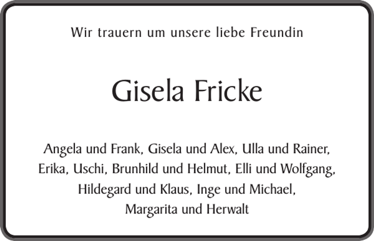 <p>Wir trauern um unsere liebe Freundin</p><p>Gisela Fricke<br />Angela und Frank, Gisela und Alex, Ulla und Rainer,<br />Erika, Uschi, Brunhild und Helmut, Elli und Wolfgang,<br />Hildegard und Klaus, Inge und Michael,<br />Margarita und Herwalt</p>