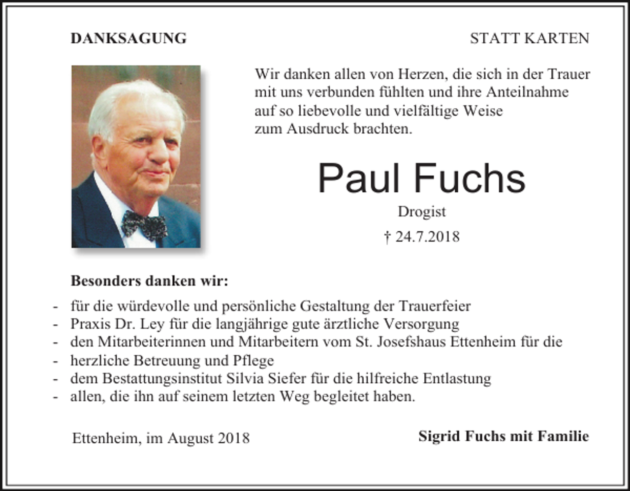 <p>STATT KARTEN</p><p>DANKSAGUNG</p><p>Wir danken allen von Herzen, die sich in der Trauer<br />mit uns verbunden fühlten und ihre Anteilnahme<br />auf so liebevolle und vielfältige Weise<br />zum Ausdruck brachten.</p><p>Paul Fuchs<br />Drogist<br />† 24.7.2018<br />Besonders danken wir:<br />-</p><p>für die würdevolle und persönliche Gestaltung der Trauerfeier<br />Praxis Dr. Ley für die langjährige gute ärztliche Versorgung<br />den Mitarbeiterinnen und Mitarbeitern vom St. Josefshaus Ettenheim für die<br />herzliche Betreuung und Pflege<br />dem Bestattungsinstitut Silvia Siefer für die hilfreiche Entlastung<br />allen, die ihn auf seinem letzten Weg begleitet haben.<br />Ettenheim, im August 2018</p><p>Sigrid Fuchs mit Familie</p>