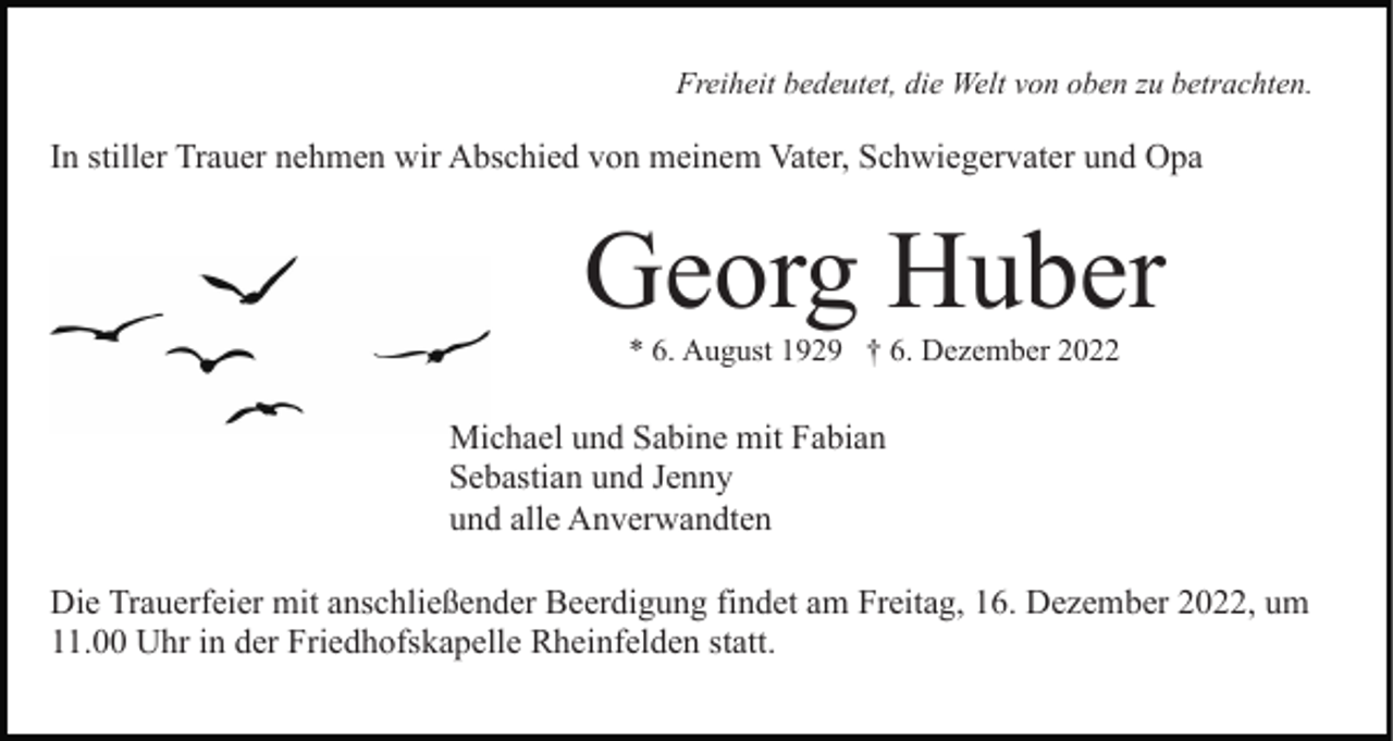 <p>Freiheit bedeutet, die Welt von oben zu betrachten.</p><p>In stiller Trauer nehmen wir Abschied von meinem Vater, Schwiegervater und Opa</p><p>Georg Huber<br />* 6. August 1929 † 6. Dezember 2022</p><p>Michael und Sabine mit Fabian<br />Sebastian und Jenny<br />und alle Anverwandten<br />Die Trauerfeier mit anschließender Beerdigung findet am Freitag, 16. Dezember 2022, um<br />11.00 Uhr in der Friedhofskapelle Rheinfelden statt.</p>