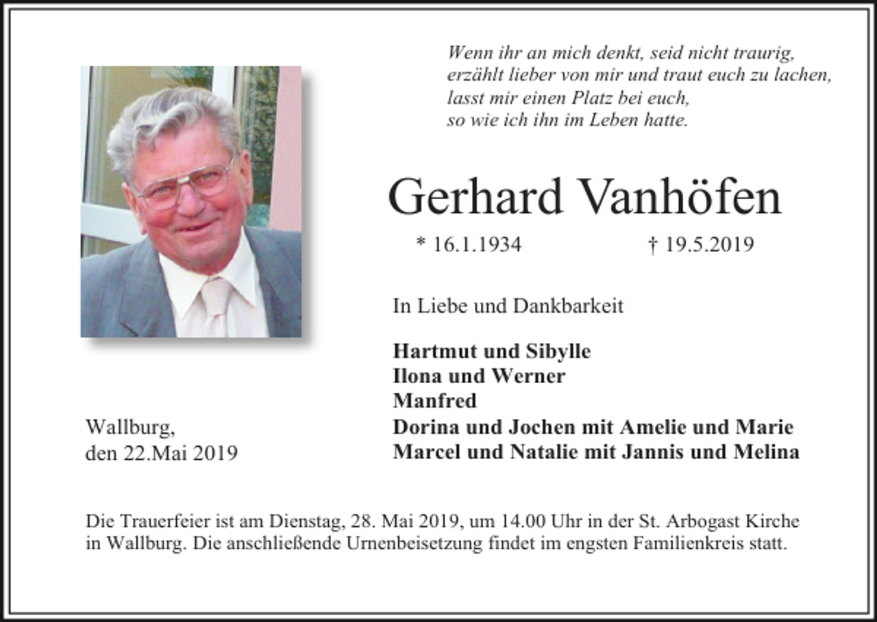 <p>Wenn ihr an mich denkt, seid nicht traurig,<br />erzählt lieber von mir und traut euch zu lachen,<br />lasst mir einen Platz bei euch,<br />so wie ich ihn im Leben hatte.</p><p>Gerhard Vanhöfen<br />* 16.1.1934</p><p>† 19.5.2019</p><p>In Liebe und Dankbarkeit</p><p>Wallburg,<br />den 22.Mai 2019</p><p>Hartmut und Sibylle<br />Ilona und Werner<br />Manfred<br />Dorina und Jochen mit Amelie und Marie<br />Marcel und Natalie mit Jannis und Melina</p><p>Die Trauerfeier ist am Dienstag, 28. Mai 2019, um 14.00 Uhr in der St. Arbogast Kirche<br />in Wallburg. Die anschließende Urnenbeisetzung findet im engsten Familienkreis statt.</p>