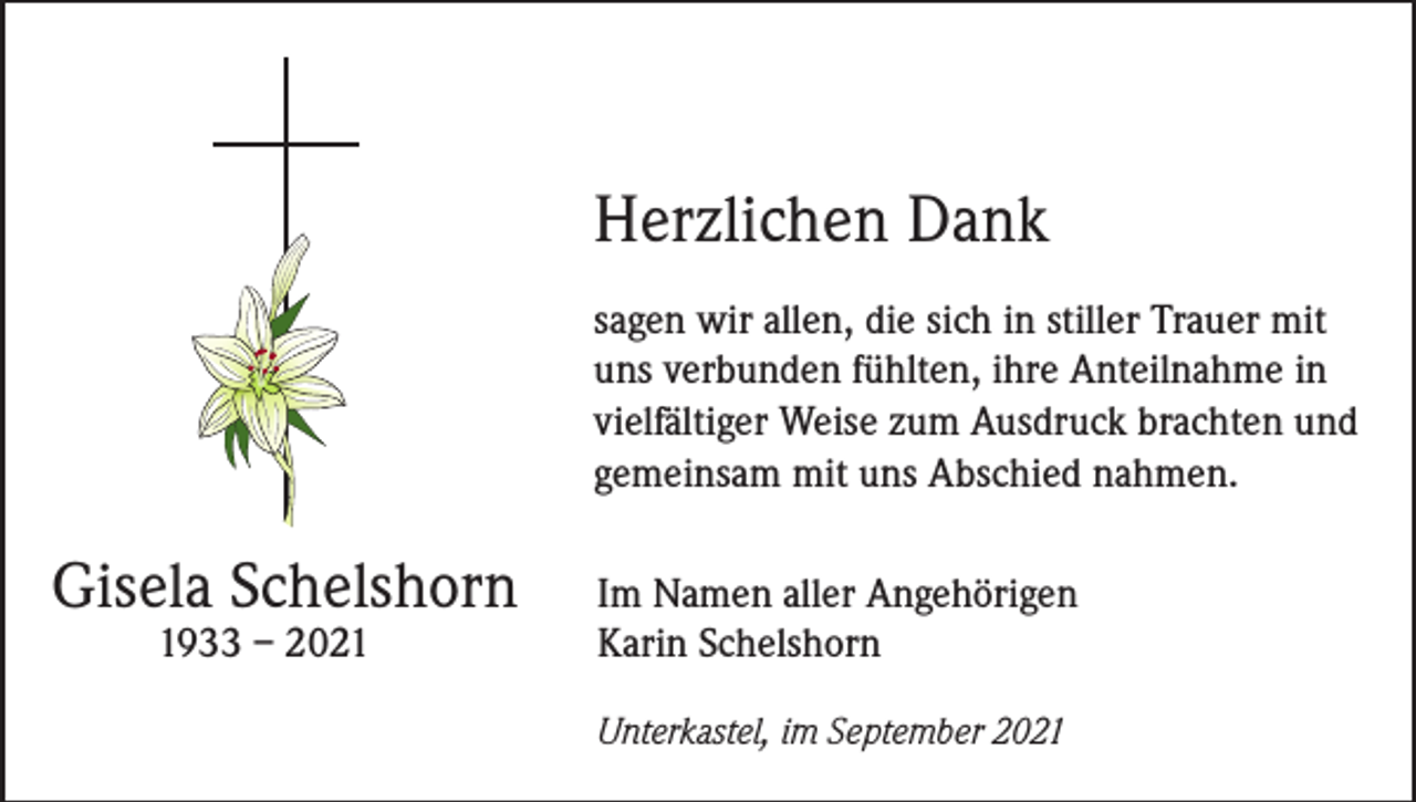 <p>Herzlichen Dank<br />sagen wir allen, die sich in stiller Trauer mit<br />uns verbunden fühlten, ihre Anteilnahme in<br />vielfältiger Weise zum Ausdruck brachten und<br />gemeinsam mit uns Abschied nahmen.</p><p>Gisela Schelshorn</p><p>1933 – 2021</p><p>Im Namen aller Angehörigen<br />Karin Schelshorn</p><p>Unterkastel, im September 2021</p>