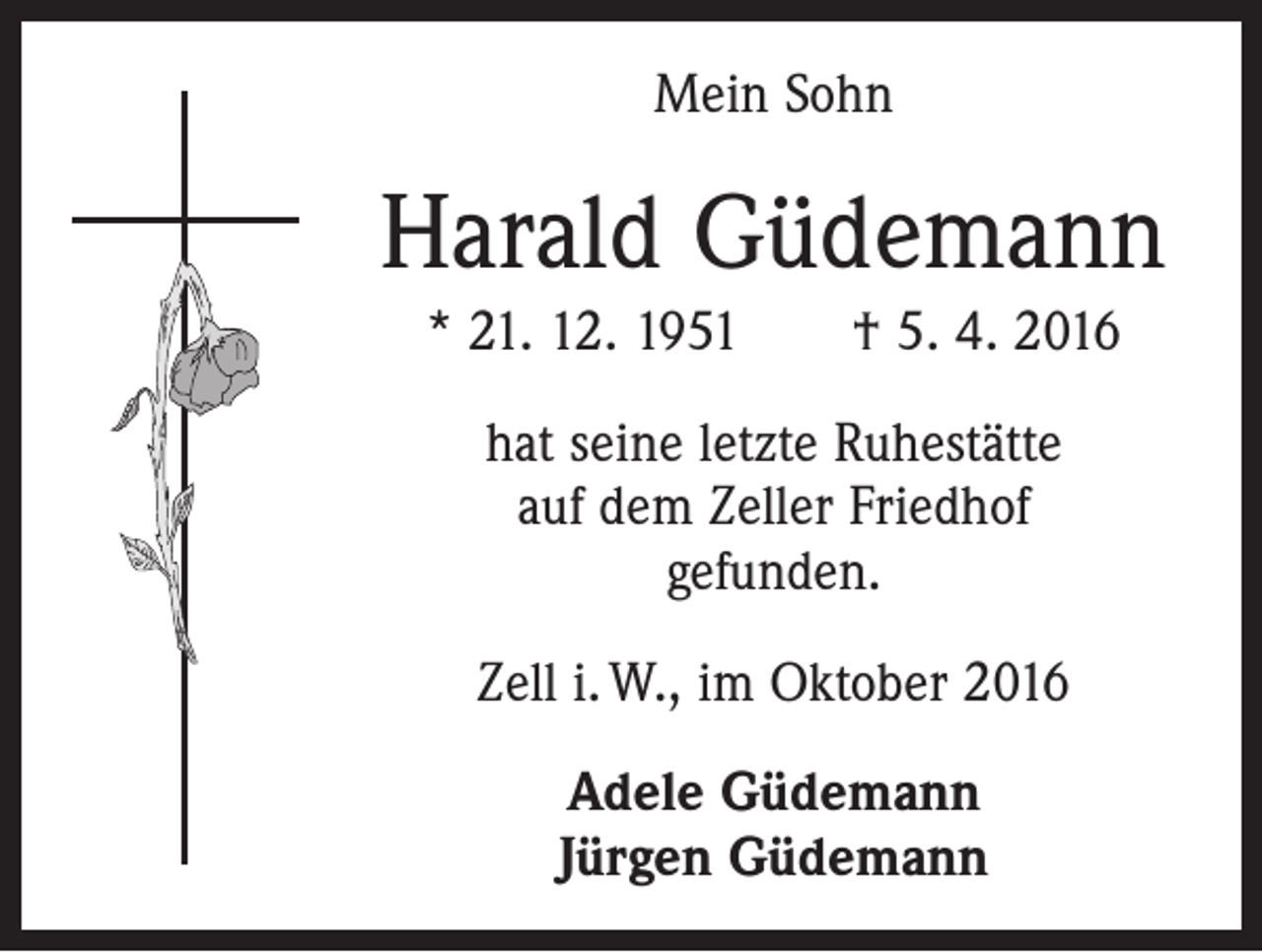 <p>Mein Sohn</p><p>Harald Güdemann<br />* 21. 12. 1951 † 5. 4. 2016<br />hat seine letzte Ruhestätte<br />auf dem Zeller Friedhof<br />gefunden.<br />Zell i. W., im Oktober 2016<br />Adele Güdemann<br />Jürgen Güdemann</p>