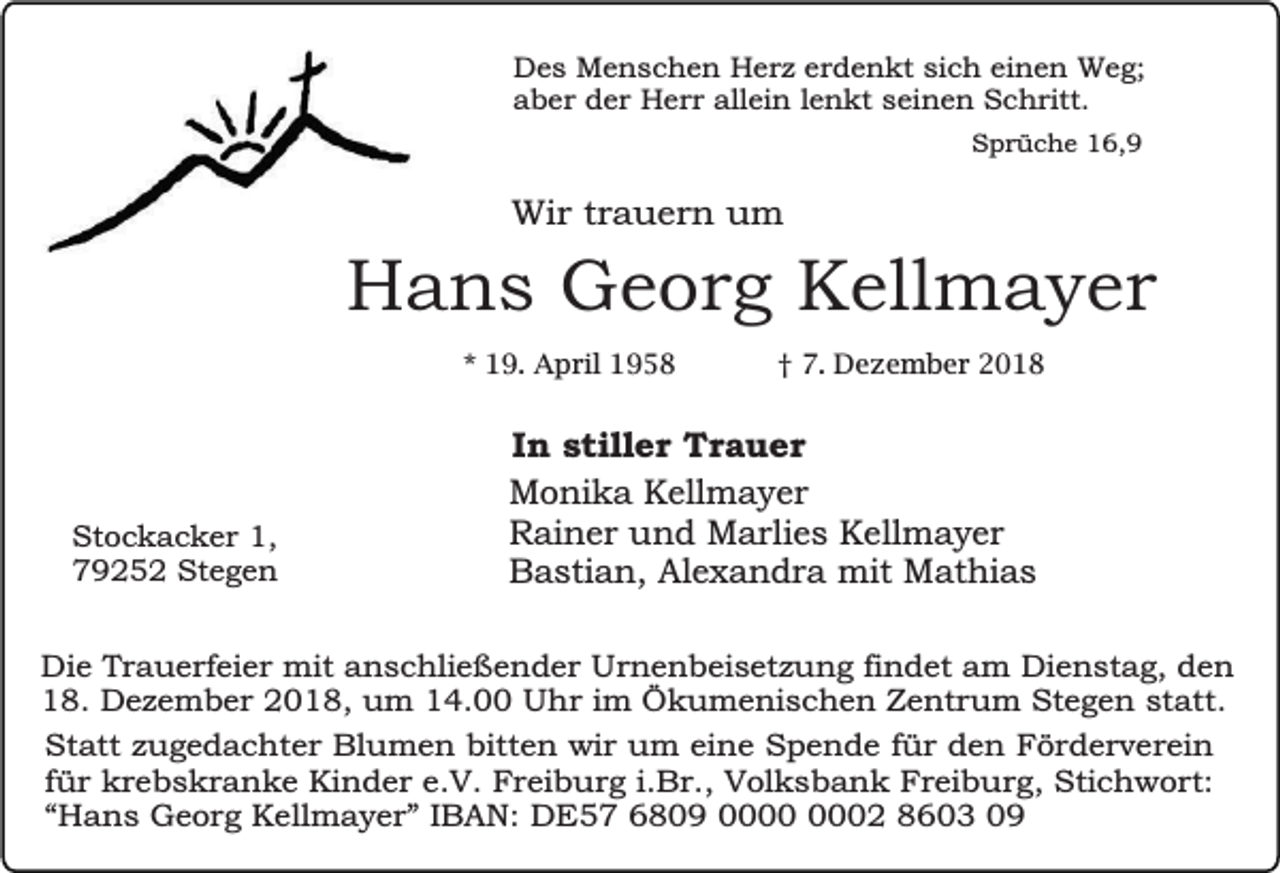 <p>Des Menschen Herz erdenkt sich einen Weg;<br />aber der Herr allein lenkt seinen Schritt.<br />Sprüche 16,9</p><p>Wir trauern um</p><p>Hans Georg Kellmayer<br />* 19. April 1958</p><p>Stockacker 1,<br />79252 Stegen</p><p>† 7. Dezember 2018</p><p>In stiller Trauer<br />Monika Kellmayer<br />Rainer und Marlies Kellmayer<br />Bastian, Alexandra mit Mathias</p><p>Die Trauerfeier mit anschließender Urnenbeisetzung findet am Dienstag, den<br />18. Dezember 2018, um 14.00 Uhr im Ökumenischen Zentrum Stegen statt.<br />Statt zugedachter Blumen bitten wir um eine Spende für den Förderverein<br />für krebskranke Kinder e.V. Freiburg i.Br., Volksbank Freiburg, Stichwort:<br />“Hans Georg Kellmayer” IBAN: DE57 6809 02 8603 09</p>