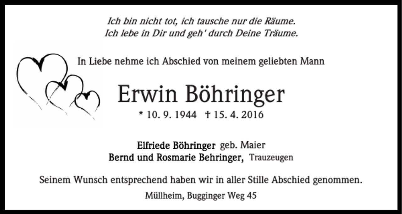 <p>Ich bin nicht tot, ich tausche nur die Räume.<br />Ich lebe in Dir und geh' durch Deine Träume.</p><p>In Liebe nehme ich Absc<br />Abschied von meinem geliebten Mann</p><p>Erwin Böhringer<br />* 10. 9. 1944 † 15. 4. 2016<br />geb. Maier<br />Trauzeugen</p><p>Seinem Wunsch entsprechend haben wir in aller Stille Abschied genommen.<br />Müllheim, Bugginger Weg 45</p>