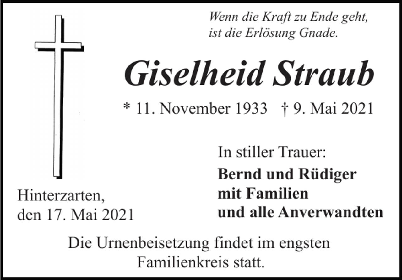 <p>Wenn die Kraft zu Ende geht,<br />ist die Erlösung Gnade.</p><p>Giselheid Straub<br />* 11. November 1933 † 9. Mai 2021</p><p>Hinterzarten,<br />den 17. Mai 2021</p><p>In stiller Trauer:<br />Bernd und Rüdiger<br />mit Familien<br />und alle Anverwandten</p><p>Die Urnenbeisetzung findet im engsten<br />Familienkreis statt.</p>