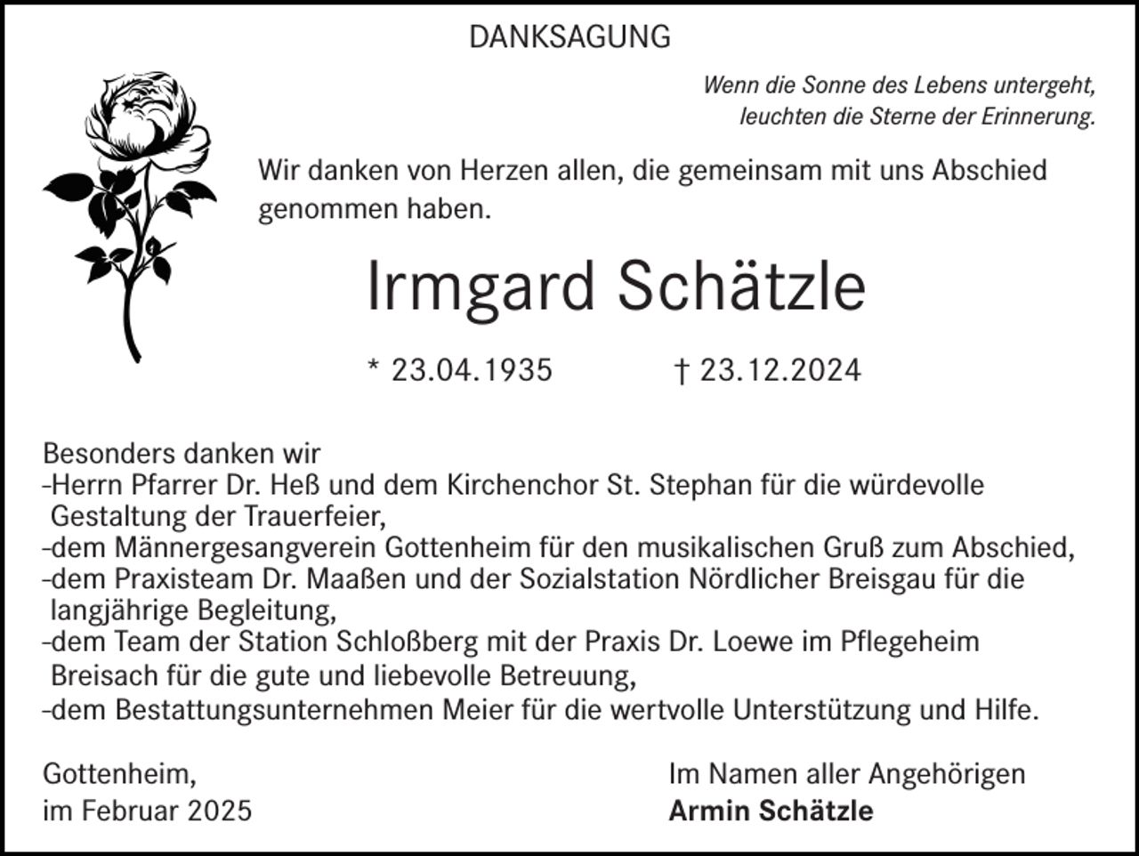 <p>DANKSAGUNG<br />Wenn die Sonne des Lebens untergeht,<br />leuchten die Sterne der Erinnerung.</p><p>Wir danken von Herzen allen, die gemeinsam mit uns Abschied<br />genommen haben.</p><p>Irmgard Schätzle<br />* 23.04.1935</p><p>† 23.12.2024</p><p>Besonders danken wir<br />-Herrn Pfarrer Dr. Heß und dem Kirchenchor St. Stephan für die würdevolle<br />Gestaltung der Trauerfeier,<br />-dem Männergesangverein Gottenheim für den musikalischen Gruß zum Abschied,<br />-dem Praxisteam Dr. Maaßen und der Sozialstation Nördlicher Breisgau für die<br />langjährige Begleitung,<br />-dem Team der Station Schloßberg mit der Praxis Dr. Loewe im Pflegeheim<br />Breisach für die gute und liebevolle Betreuung,<br />-dem Bestattungsunternehmen Meier für die wertvolle Unterstützung und Hilfe.<br />Gottenheim,<br />im Februar 2025</p><p>Im Namen aller Angehörigen<br />Armin Schätzle</p>