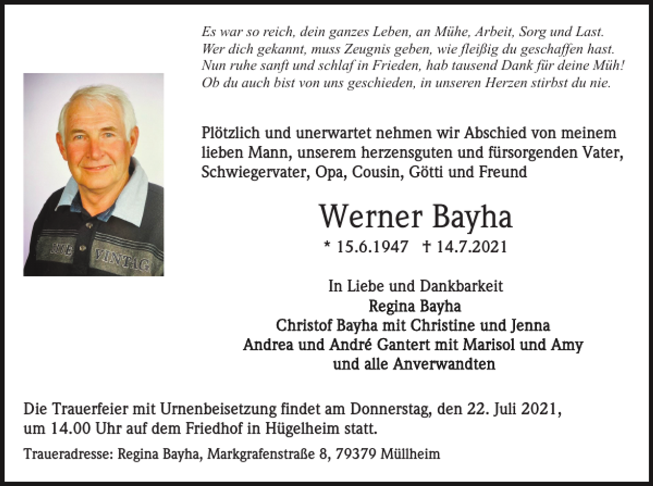 <p>Es war so reich, dein ganzes Leben, an Mühe, Arbeit, Sorg und Last.<br />Wer dich gekannt, muss Zeugnis geben, wie fleißig du geschaffen hast.<br />Nun ruhe sanft und schlaf in Frieden, hab tausend Dank für deine Müh!<br />Ob du auch bist von uns geschieden, in unseren Herzen stirbst du nie.</p><p>Plötzlich und unerwartet nehmen wir Abschied von meinem<br />lieben Mann, unserem herzensguten und fürsorgenden Vater,<br />Schwiegervater, Opa, Cousin, Götti und Freund</p><p>Werner Bayha<br />* 15.6.1947 † 14.7.2021<br />In Liebe und Dankbarkeit</p><p>Die Trauerfeier mit Urnenbeisetzung findet am Donnerstag, den 22. Juli 2021,<br />um 14.00 Uhr auf dem Friedhof in Hügelheim statt.<br />Traueradresse: Regina Bayha, Markgrafenstraße 8, 79379 Müllheim</p>