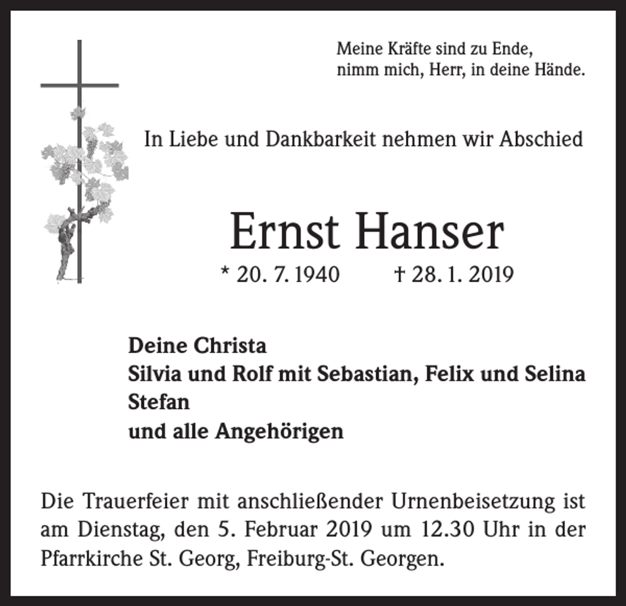 <p>Meine Kräfte sind zu Ende,<br />nimm mich, Herr, in deine Hände.</p><p>In Liebe und Dankbarkeit nehmen wir Abschied</p><p>Ernst Hanser</p><p>* 20. 7. 1940</p><p>† 28. 1. 2019</p><p>Deine Christa<br />Silvia und Rolf mit Sebastian, Felix und Selina<br />Stefan<br />und alle Angehörigen<br />Die Trauerfeier mit anschließender Urnenbeisetzung ist<br />am Dienstag, den 5. Februar 2019 um 12.30 Uhr in der<br />Pfarrkirche St. Georg, Freiburg-St. Georgen.</p>