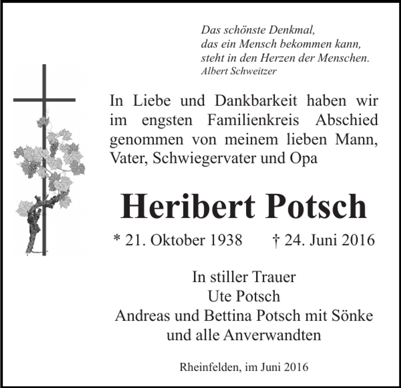 <p>Das schönste Denkmal,<br />das ein Mensch bekommen kann,<br />steht in den Herzen der Menschen.<br />Albert Schweitzer</p><p>In Liebe und Dankbarkeit haben wir<br />im engsten Familienkreis Abschied<br />genommen von meinem lieben Mann,<br />Vater, Schwiegervater und Opa</p><p>Heribert Potsch<br />* 21. Oktober 1938</p><p>† 24. Juni 2016</p><p>In stiller Trauer<br />Ute Potsch<br />Andreas und Bettina Potsch mit Sönke<br />und alle Anverwandten<br />Rheinfelden, im Juni 2016</p>