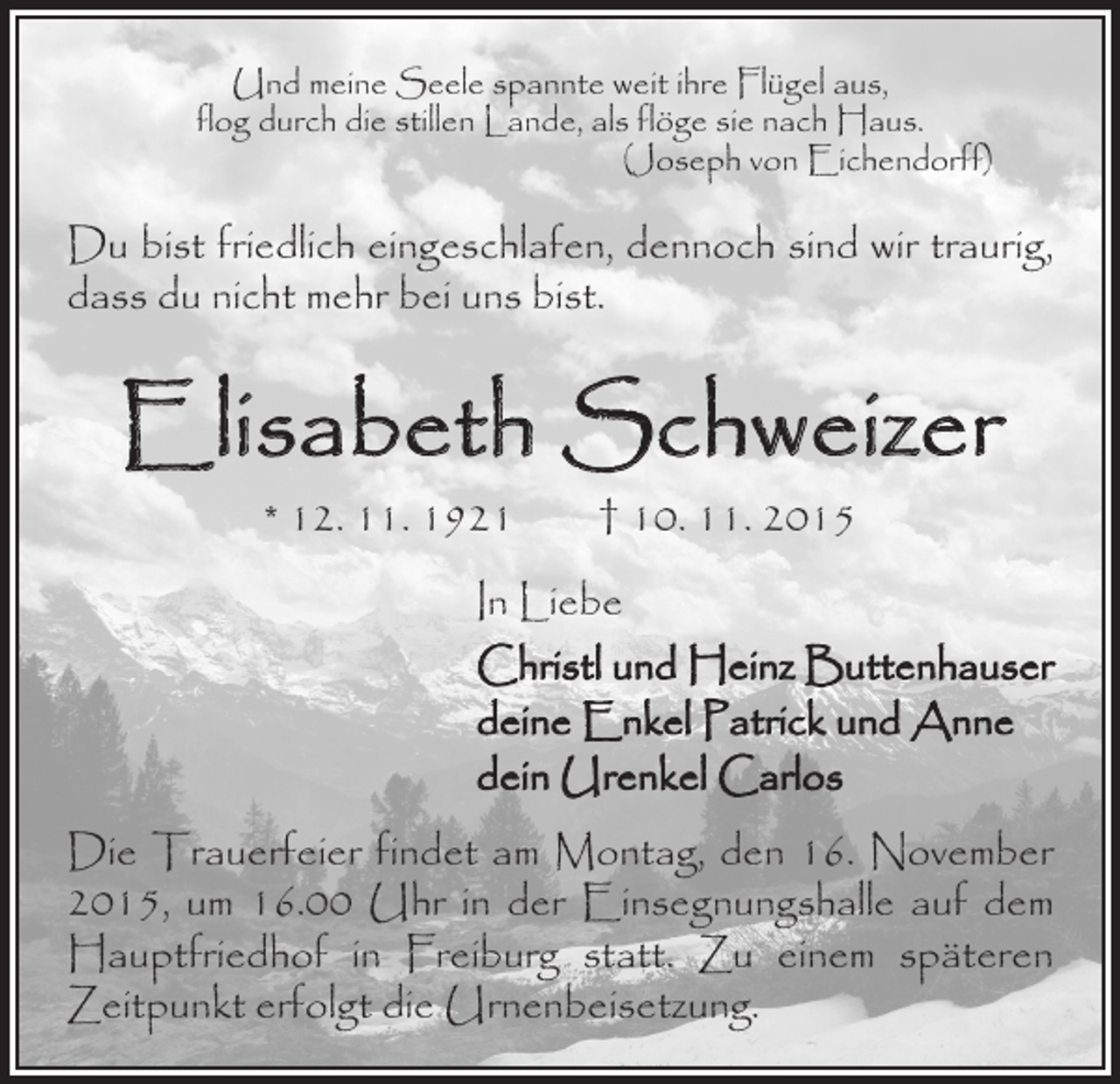 <p>Und meine Seele spannte weit ihre Flügel aus,<br />flog durch die stillen Lande, als flöge sie nach Haus.<br />(Joseph von Eichendorff)</p><p>Du bist friedlich eingeschlafen, dennoch sind wir traurig,<br />dass du nicht mehr bei uns bist.</p><p>Elisabeth Schweizer<br />* 12. 11. 1921 † 10. 11. 2015</p><p>In Liebe<br />Christl und Heinz Buttenhauser<br />deine Enkel Patrick und Anne<br />dein Urenkel Carlos<br />Die Trauerfeier findet am Montag, den 16. November<br />2015, um 16.00 Uhr in der Einsegnungshalle auf dem<br />Hauptfriedhof in Freiburg statt. Zu einem späteren<br />Zeitpunkt erfolgt die Urnenbeisetzung.</p>