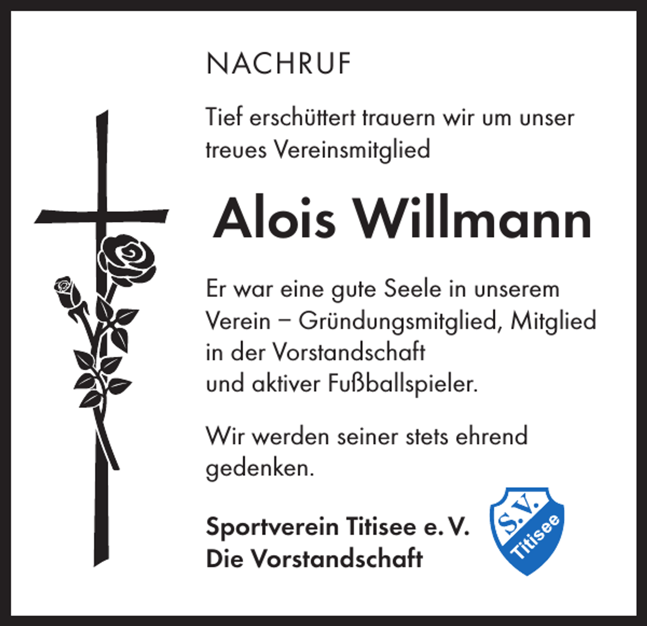 <p>NACHRUF<br />Tief erschüttert trauern wir um unser<br />treues Vereinsmitglied</p><p>Alois Willmann<br />Er war eine gute Seele in unserem<br />Verein – Gründungsmitglied, Mitglied<br />in der Vorstandschaft<br />und aktiver Fußballspieler.<br />Wir werden seiner stets ehrend<br />gedenken.<br />Sportverein Titisee e. V.<br />Die Vorstandschaft</p>