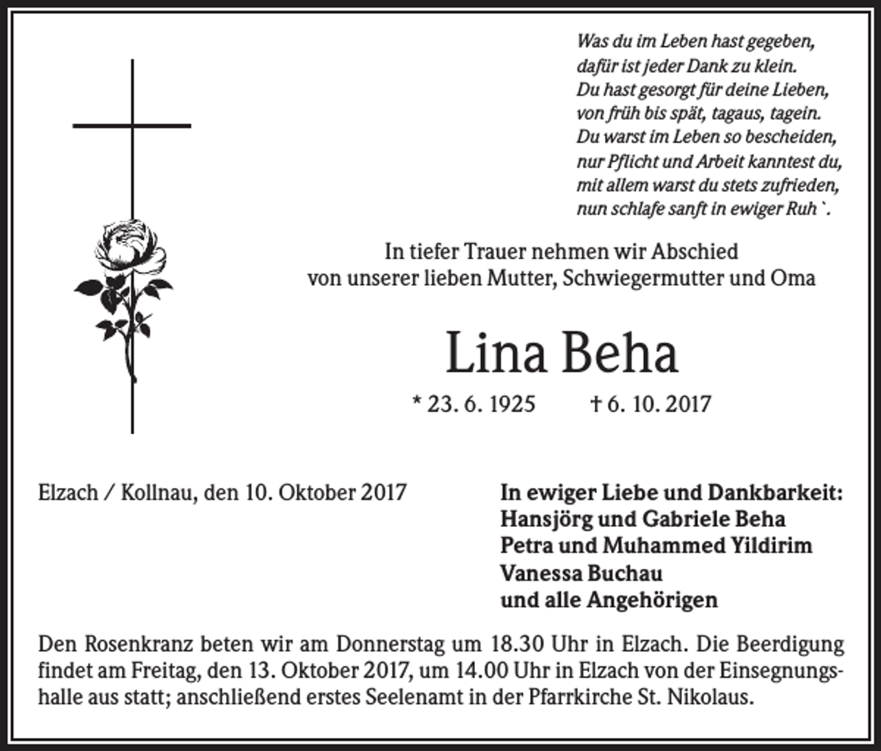 <p>Was du im Leben hast gegeben,<br />dafür ist jeder Dank zu klein.<br />Du hast gesorgt für deine Lieben,<br />von früh bis spät, tagaus, tagein.<br />Du warst im Leben so bescheiden,<br />nur Pflicht und Arbeit kanntest du,<br />mit allem warst du stets zufrieden,<br />nun schlafe sanft in ewiger Ruh`.</p><p>In tiefer Trauer nehmen wir Abschied<br />von unserer lieben Mutter, Schwiegermutter und Oma</p><p>Lina Beha<br />* 23. 6. 1925</p><p>Elzach / Kollnau, den 10. Oktober 2017</p><p>† 6. 10. 2017</p><p>In ewiger Liebe und Dankbarkeit:<br />Hansjörg und Gabriele Beha<br />Petra und Muhammed Yildirim<br />Vanessa Buchau<br />und alle Angehörigen</p><p>Den Rosenkranz beten wir am Donnerstag um 18.30 Uhr in Elzach. Die Beerdigung<br />findet am Freitag, den 13. Oktober 2017, um 14.00 Uhr in Elzach von der Einsegnungshalle aus statt; anschließend erstes Seelenamt in der Pfarrkirche St. Nikolaus.</p>