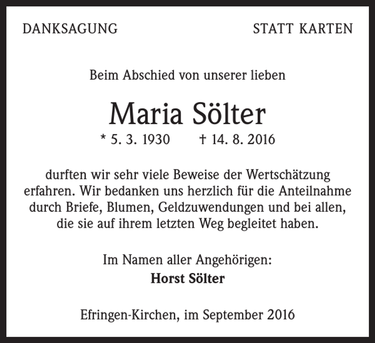 <p>Danksagung</p><p>Statt Karten</p><p>Beim Abschied von unserer lieben</p><p>Maria Sölter</p><p>* 5. 3. 1930 † 14. 8. 2016<br />durften wir sehr viele Beweise der Wertschätzung<br />erfahren. Wir bedanken uns herzlich für die Anteilnahme<br />durch Briefe, Blumen, Geldzuwendungen und bei allen,<br />die sie auf ihrem letzten Weg begleitet haben.<br />Im Namen aller Angehörigen:<br />Horst Sölter<br />Efringen-Kirchen, im September 2016</p>