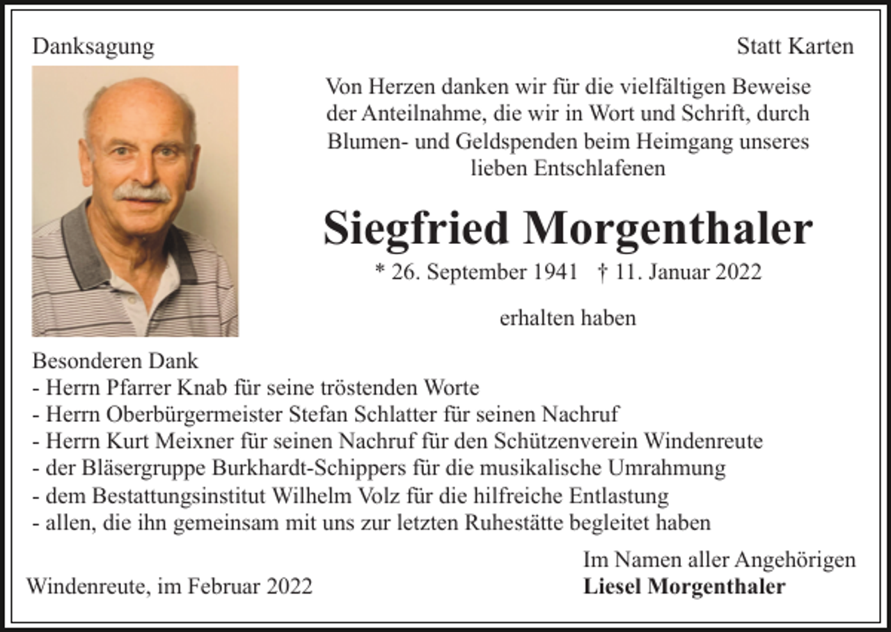 <p>Danksagung</p><p>Statt Karten<br />Von Herzen danken wir für die vielfältigen Beweise<br />der Anteilnahme, die wir in Wort und Schrift, durch<br />Blumen- und Geldspenden beim Heimgang unseres<br />lieben Entschlafenen</p><p>Siegfried Morgenthaler<br />* 26. September 1941 † 11. Januar 2022<br />erhalten haben<br />Besonderen Dank<br />- Herrn Pfarrer Knab für seine tröstenden Worte<br />- Herrn Oberbürgermeister Stefan Schlatter für seinen Nachruf<br />- Herrn Kurt Meixner für seinen Nachruf für den Schützenverein Windenreute<br />- der Bläsergruppe Burkhardt-Schippers für die musikalische Umrahmung<br />- dem Bestattungsinstitut Wilhelm Volz für die hilfreiche Entlastung<br />- allen, die ihn gemeinsam mit uns zur letzten Ruhestätte begleitet haben<br />Windenreute, im Februar 2022</p><p>Im Namen aller Angehörigen<br />Liesel Morgenthaler</p>