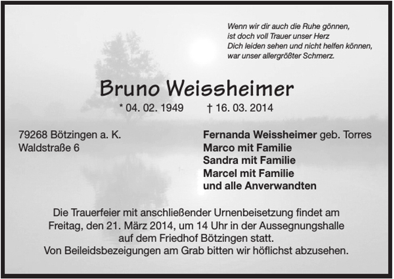 <p>Wenn wir dir auch die Ruhe gönnen,<br />ist doch voll Trauer unser Herz<br />Dich leiden sehen und nicht helfen können,<br />war unser allergrößter Schmerz.</p><p>Bruno Weissheimer<br />* 04. 02. 1949<br />79268 Bötzingen a. K.<br />Waldstraße 6</p><p>† 16. 03. 2014<br />Fernanda Weissheimer geb. Torres<br />Marco mit Familie<br />Sandra mit Familie<br />Marcel mit Familie<br />und alle Anverwandten</p><p>Die Trauerfeier mit anschließender Urnenbeisetzung findet am<br />Freitag, den 21. März 2014, um 14 Uhr in der Aussegnungshalle<br />auf dem Friedhof Bötzingen statt.<br />Von Beileidsbezeigungen am Grab bitten wir höflichst abzusehen.</p>