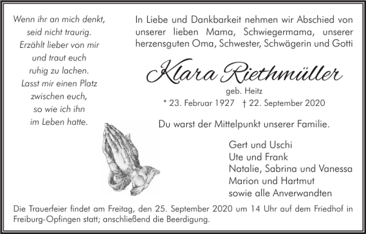<p>Wenn ihr an mich denkt,<br />seid nicht traurig.<br />Erzählt lieber von mir<br />und traut euch<br />ruhig zu lachen.<br />Lasst mir einen Platz<br />zwischen euch,<br />so wie ich ihn<br />im Leben hatte.</p><p>In Liebe und Dankbarkeit nehmen wir Abschied von<br />unserer lieben Mama, Schwiegermama, unserer<br />herzensguten Oma, Schwester, Schwägerin und Gotti</p><p>Klara Riethmüller<br />geb. Heitz<br />* 23. Februar 1927 † 22. September 2020</p><p>Du warst der Mittelpunkt unserer Familie.<br />Gert und Uschi<br />Ute und Frank<br />Natalie, Sabrina und Vanessa<br />Marion und Hartmut<br />sowie alle Anverwandten</p><p>Die Trauerfeier findet am Freitag, den 25. September 2020 um 14 Uhr auf dem Friedhof in<br />Freiburg-Opfingen statt; anschließend die Beerdigung.</p>