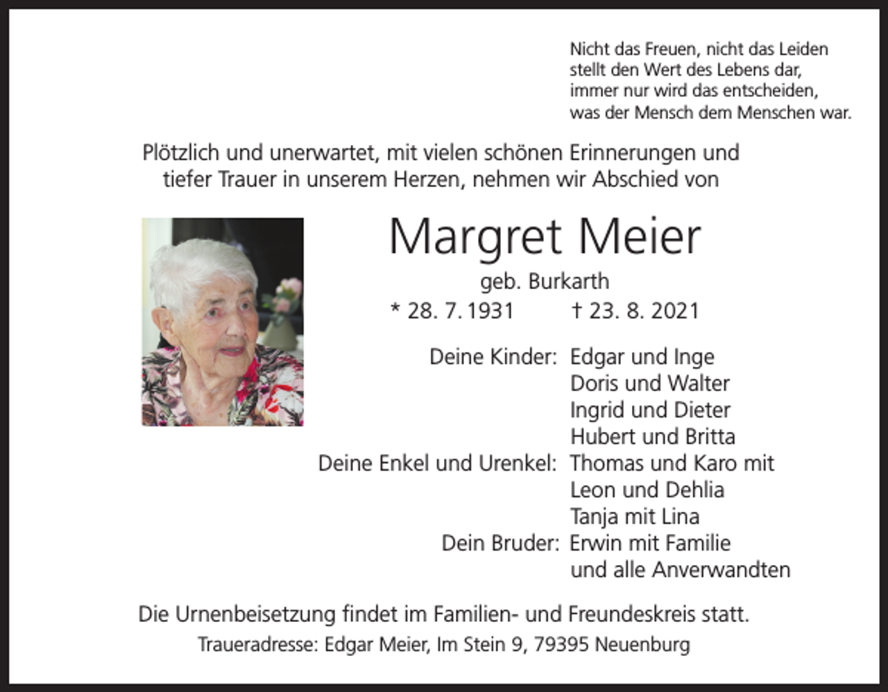 <p>Nicht das Freuen, nicht das Leiden<br />stellt den Wert des Lebens dar,<br />immer nur wird das entscheiden,<br />was der Mensch dem Menschen war.</p><p>Plötzlich und unerwartet, mit vielen schönen Erinnerungen und<br />tiefer Trauer in unserem Herzen, nehmen wir Abschied von</p><p>Margret Meier<br />geb. Burkarth<br />* 28. 7. 1931<br />† 23. 8. 2021<br />Deine Kinder: Edgar und Inge</p><p>Doris und Walter</p><p>Ingrid und Dieter</p><p>Hubert und Britta<br />Deine Enkel und Urenkel: Thomas und Karo mit</p><p>Leon und Dehlia</p><p>Tanja mit Lina<br />Dein Bruder: Erwin mit Familie</p><p>und alle Anverwandten<br />Die Urnenbeisetzung findet im Familien- und Freundeskreis statt.<br />Traueradresse: Edgar Meier, Im Stein 9, 79395 Neuenburg</p>