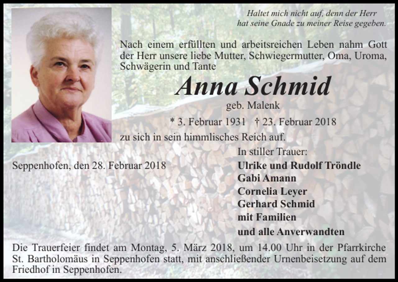 <p>Haltet mich nicht auf, denn der Herr<br />hat seine Gnade zu meiner Reise gegeben.</p><p>Nach einem erfüllten und arbeitsreichen Leben nahm Gott<br />der Herr unsere liebe Mutter, Schwiegermutter, Oma, Uroma,<br />Schwägerin und Tante</p><p>Anna Schmid</p><p>geb. Malenk<br />* 3. Februar 1931 † 23. Februar 2018<br />zu sich in sein himmlisches Reich auf.<br />In stiller Trauer:<br />Ulrike und Rudolf Tröndle<br />Seppenhofen, den 28. Februar 2018<br />Gabi Amann<br />Cornelia Leyer<br />Gerhard Schmid<br />mit Familien<br />und alle Anverwandten<br />Die Trauerfeier findet am Montag, 5. März 2018, um 14.00 Uhr in der Pfarrkirche<br />St. Bartholomäus in Seppenhofen statt, mit anschließender Urnenbeisetzung auf dem<br />Friedhof in Seppenhofen.</p>