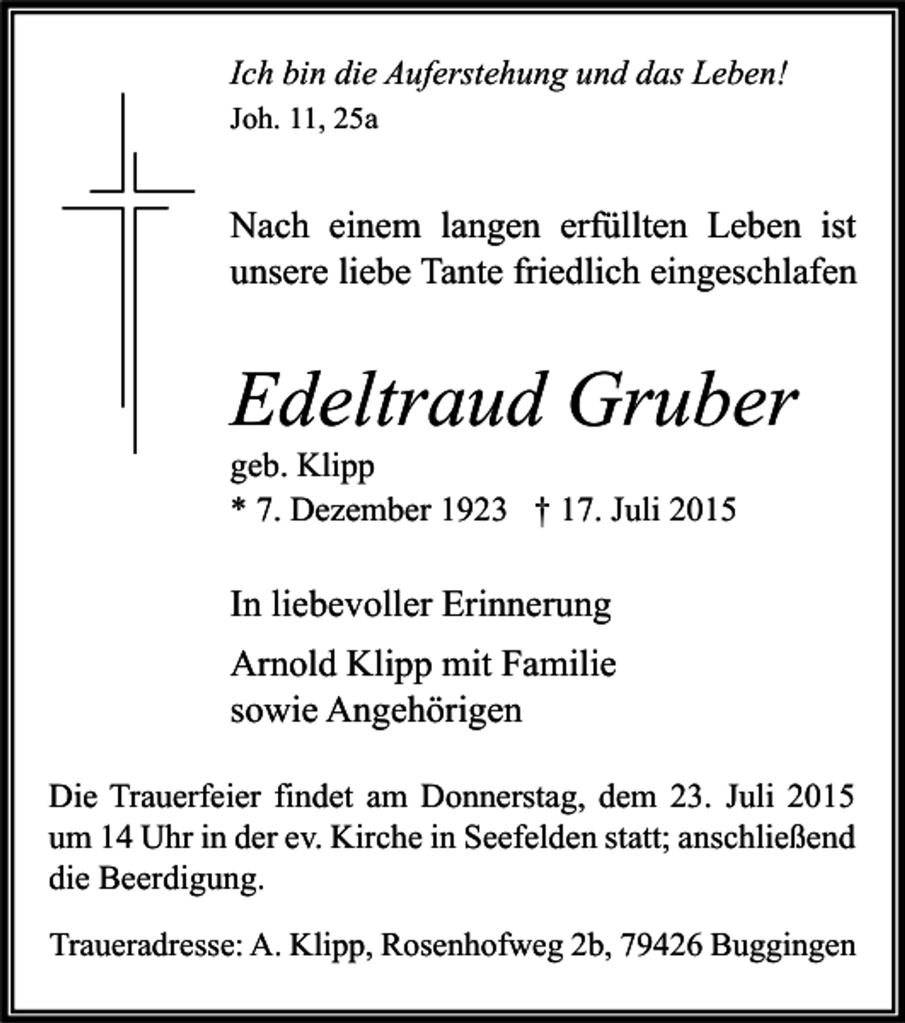 <p>Ich bin die Auferstehung und das Leben!<br />Joh. 11, 25a</p><p>Nach einem langen erfüllten Leben ist<br />unsere liebe Tante friedlich eingeschlafen</p><p>Edeltraud Gruber<br />geb. Klipp<br />* 7. Dezember 1923 † 17. Juli 2015</p><p>In liebevoller Erinnerung<br />Arnold Klipp mit Familie<br />sowie Angehörigen<br />Die Trauerfeier findet am Donnerstag, dem 23. Juli 2015<br />um 14 Uhr in der ev. Kirche in Seefelden statt; anschließend<br />die Beerdigung.<br />Traueradresse: A. Klipp, Rosenhofweg 2b, 79426 Buggingen</p>
