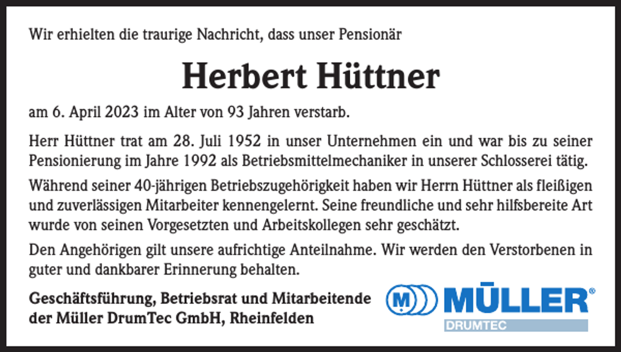 <p>Wir erhielten die traurige Nachricht, dass unser Pensionär</p><p>Herbert Hüttner<br />am 6. April 2023 im Alter von 93 Jahren verstarb.<br />Herr Hüttner trat am 28. Juli 1952 in unser Unternehmen ein und war bis zu seiner<br />Pensionierung im Jahre 1992 als Betriebsmittelmechaniker in unserer Schlosserei tätig.<br />Während seiner 40-jährigen Betriebszugehörigkeit haben wir Herrn Hüttner als fleißigen<br />und zuverlässigen Mitarbeiter kennengelernt. Seine freundliche und sehr hilfsbereite Art<br />wurde von seinen Vorgesetzten und Arbeitskollegen sehr geschätzt.<br />Den Angehörigen gilt unsere aufrichtige Anteilnahme. Wir werden den Verstorbenen in<br />guter und dankbarer Erinnerung behalten.<br />Geschäftsführung, Betriebsrat und Mitarbeitende<br />der Müller DrumTec GmbH, Rheinfelden</p>