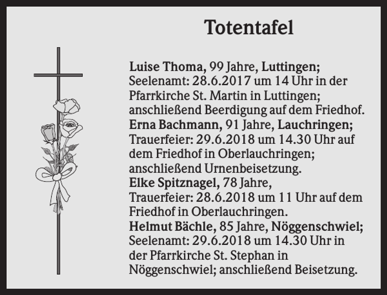 <p>Totentafel<br />Luise Thoma, 99 Jahre, Luttingen;<br />Seelenamt: 28.6.2017 um 14 Uhr in der<br />Pfarrkirche St. Martin in Luttingen;<br />anschließend Beerdigung auf dem Friedhof.<br />Erna Bachmann, 91 Jahre, Lauchringen;<br />Trauerfeier: 29.6.2018 um 14.30 Uhr auf<br />dem Friedhof in Oberlauchringen;<br />anschließend Urnenbeisetzung.<br />Elke Spitznagel, 78 Jahre,<br />Trauerfeier: 28.6.2018 um 11 Uhr auf dem<br />Friedhof in Oberlauchringen.<br />Helmut Bächle, 85 Jahre, Nöggenschwiel;<br />Seelenamt: 29.6.2018 um 14.30 Uhr in<br />der Pfarrkirche St. Stephan in<br />Nöggenschwiel; anschließend Beisetzung.</p>