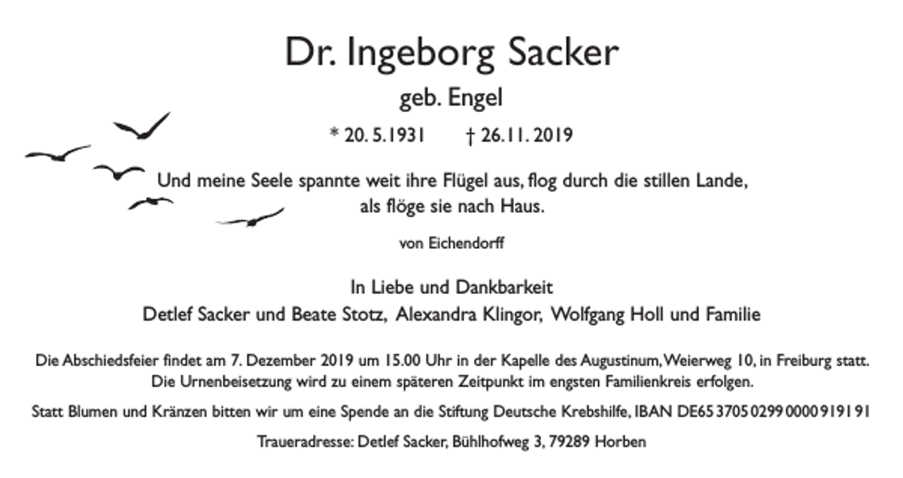 <p>Dr. Ingeborg Sacker<br />geb. Engel<br />* 20. 5. 1931 † 26. 11. 2019<br />Und meine Seele spannte weit ihre Flügel aus, flog durch die stillen Lande,<br />als flöge sie nach Haus.<br />von Eichendorff</p><p>In Liebe und Dankbarkeit<br />Detlef Sacker und Beate Stotz, Alexandra Klingor, Wolfgang Holl und Familie<br />Die Abschiedsfeier findet am 7. Dezember 2019 um 15.00 Uhr in der Kapelle des Augustinum, Weierweg 10, in Freiburg statt.<br />Die Urnenbeisetzung wird zu einem späteren Zeitpunkt im engsten Familienkreis erfolgen.<br />Statt Blumen und Kränzen bitten wir um eine Spende an die Stiftung Deutsche Krebshilfe, IBAN DE65 3705 0299 0000 91<br />Traueradresse: Detlef Sacker, Bühlhofweg 3, 79289 Horben</p>