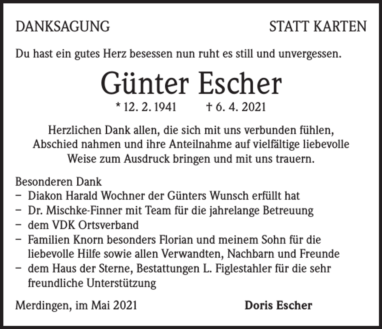 <p>DANKSAGUNG</p><p>STATT KARTEN</p><p>Du hast ein gutes Herz besessen nun ruht es still und unvergessen.</p><p>Günter Escher<br />* 12. 2. 1941 † 6. 4. 2021</p><p>Herzlichen Dank allen, die sich mit uns verbunden fühlen,<br />Abschied nahmen und ihre Anteilnahme auf vielfältige liebevolle<br />Weise zum Ausdruck bringen und mit uns trauern.<br />Besonderen Dank<br />– Diakon Harald Wochner der Günters Wunsch erfüllt hat<br />– Dr. Mischke-Finner mit Team für die jahrelange Betreuung<br />– dem VDK Ortsverband<br />– Familien Knorn besonders Florian und meinem Sohn für die<br />liebevolle Hilfe sowie allen Verwandten, Nachbarn und Freunde<br />– dem Haus der Sterne, Bestattungen L. Figlestahler für die sehr<br />freundliche Unterstützung<br />Merdingen, im Mai 2021 Doris Escher</p>