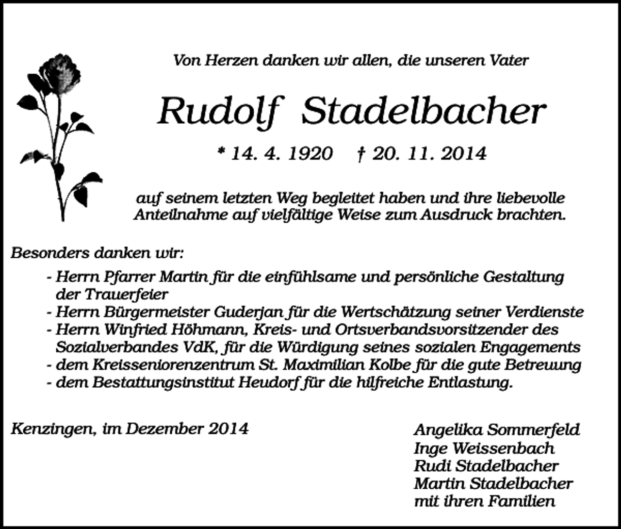 <p>Von Herzen danken wir allen, die unseren Vater</p><p>Rudolf Stadelbacher<br />* 14. 4. 1920</p><p>† 20. 11. 2014</p><p>auf seinem letzten Weg begleitet haben und ihre liebevolle<br />Anteilnahme auf vielfältige Weise zum Ausdruck brachten.<br />Besonders danken wir:<br />- Herrn Pfarrer Martin für die einfühlsame und persönliche Gestaltung<br />der Trauerfeier<br />- Herrn Bürgermeister Guderjan für die Wertschätzung seiner Verdienste<br />- Herrn Winfried Höhmann, Kreis- und Ortsverbandsvorsitzender des<br />Sozialverbandes VdK, für die Würdigung seines sozialen Engagements<br />- dem Kreisseniorenzentrum St. Maximilian Kolbe für die gute Betreuung<br />- dem Bestattungsinstitut Heudorf für die hilfreiche Entlastung.</p><p>Kenzingen, im Dezember 2014</p><p>Angelika Sommerfeld<br />Inge Weissenbach<br />Rudi Stadelbacher<br />Martin Stadelbacher<br />mit ihren Familien</p>