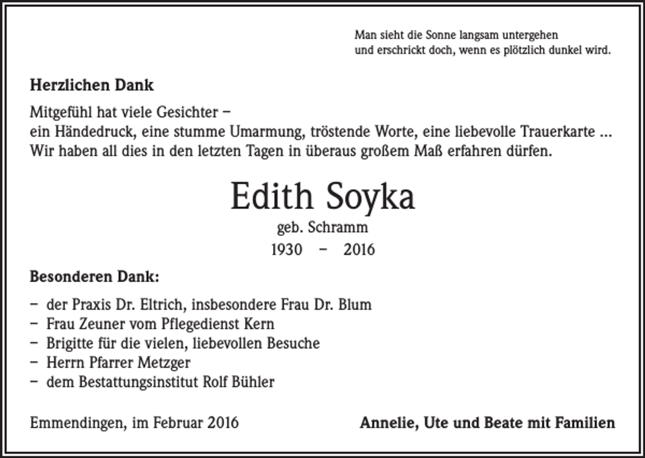 <p>Man sieht die Sonne langsam untergehen<br />und erschrickt doch, wenn es plötzlich dunkel wird.</p><p>Herzlichen Dank<br />Mitgefühl hat viele Gesichter –<br />ein Händedruck, eine stumme Umarmung, tröstende Worte, eine liebe­volle Trauerkarte ...<br />Wir haben all dies in den letzten Tagen in überaus großem Maß erfahren dürfen.</p><p>Edith Soyka<br />geb. Schramm<br />1930 – 2016</p><p>Besonderen Dank:<br />– der Praxis Dr. Eltrich, insbesondere Frau Dr. Blum<br />– Frau Zeuner vom Pflegedienst Kern<br />– Brigitte für die vielen, liebevollen Besuche<br />– Herrn Pfarrer Metzger<br />– dem Bestattungsinstitut Rolf Bühler<br />Emmendingen, im Februar 2016</p><p>Annelie, Ute und Beate mit Familien</p>