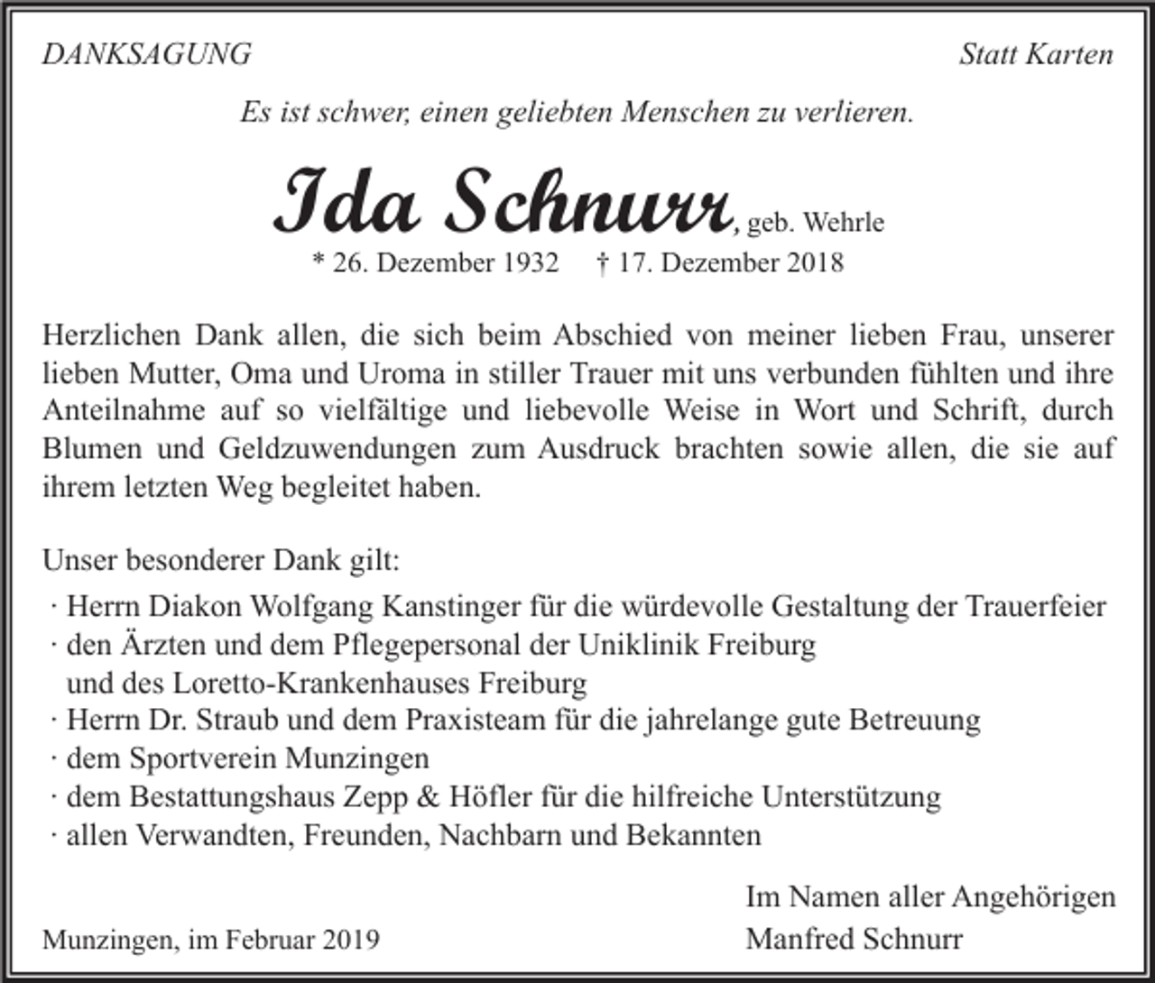 <p>DANKSAGUNG</p><p>Statt Karten</p><p>Es ist schwer, einen geliebten Menschen zu verlieren.</p><p>Ida Schnurr<br />* 26. Dezember 1932</p><p>, geb. Wehrle<br />† 17. Dezember 2018</p><p>Herzlichen Dank allen, die sich beim Abschied von meiner lieben Frau, unserer<br />lieben Mutter, Oma und Uroma in stiller Trauer mit uns verbunden fühlten und ihre<br />Anteilnahme auf so vielfältige und liebevolle Weise in Wort und Schrift, durch<br />Blumen und Geldzuwendungen zum Ausdruck brachten sowie allen, die sie auf<br />ihrem letzten Weg begleitet haben.<br />Unser besonderer Dank gilt:<br />∙ Herrn Diakon Wolfgang Kanstinger für die würdevolle Gestaltung der Trauerfeier<br />∙ den Ärzten und dem Pflegepersonal der Uniklinik Freiburg<br />und des Loretto-Krankenhauses Freiburg<br />∙ Herrn Dr. Straub und dem Praxisteam für die jahrelange gute Betreuung<br />∙ dem Sportverein Munzingen<br />∙ dem Bestattungshaus Zepp &amp; Höfler für die hilfreiche Unterstützung<br />∙ allen Verwandten, Freunden, Nachbarn und Bekannten<br />Munzingen, im Februar 2019</p><p>Im Namen aller Angehörigen<br />Manfred Schnurr</p>