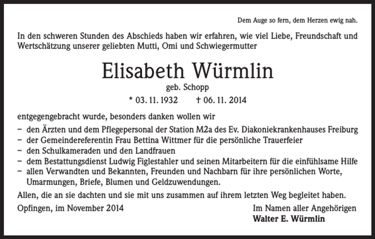 <p>Dem Auge so fern, dem Herzen ewig nah.</p><p>In den schweren Stunden des Abschieds haben wir erfahren, wie viel Liebe, Freundschaft und<br />Wertschätzung unserer geliebten Mutti, Omi und Schwiegermutter</p><p>Elisabeth Würmlin<br />geb. Schopp<br />* 03. 11. 1932 † 06. 11. 2014</p><p>entgegengebracht wurde, besonders danken wollen wir<br />– den Ärzten und dem Pflegepersonal der Station M2a des Ev. Diakoniekrankenhauses Freiburg<br />– der Gemeindereferentin Frau Bettina Wittmer für die persönliche Trauerfeier<br />– den Schulkameraden und den Landfrauen<br />– dem Bestattungsdienst Ludwig Figlestahler und seinen Mitarbeitern für die einfühlsame Hilfe<br />– allen Verwandten und Bekannten, Freunden und Nachbarn für ihre persönlichen Worte,<br />Umarmungen, Briefe, Blumen und Geldzuwendungen.<br />Allen, die an sie dachten und sie mit uns zusammen auf ihrem letzten Weg begleitet haben.<br />Opfingen, im November 2014 Im Namen aller Angehörigen<br />Walter E. Würmlin</p>