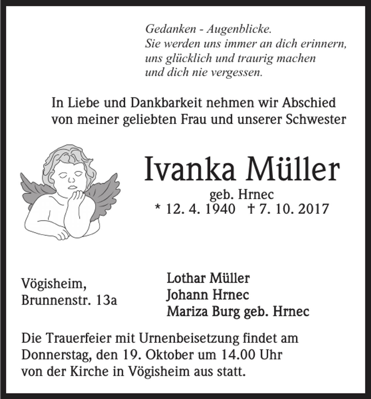 <p>G e d a n k e n - - AAugenblicke.<br />u g e n bli c k e.<br />Gedanken<br />Sie<br />Si e werden<br />w er d e n uuns<br />ns iimmer<br />m m er aan<br />n dich<br />di c h erinnern,<br />eri n n er n,<br />u ns gl<br />ü c kli c h uund<br />n d trtraurig<br />a uri g machen<br />m ac he n<br />uns<br />glücklich<br />und<br />dich<br />nie<br />u n d di<br />c h ni<br />e vvergessen.<br />er g ess e n.</p><p>I n Liebe<br />In<br />Li e b e und<br />u n d Dankbarkeit<br />D a n k b ar k eit nehmen<br />n e h m e n wir<br />wir Abschied<br />A bs c hi e d<br />von<br />v o n meiner<br />m ei n er ggeliebten<br />eli e bt e n Frau<br />Fr a u und<br />u n d unserer<br />u ns er er Schwester<br />S c h w est er</p><p>Ivanka<br />I v a n k a Müller<br />M üll er<br />ggeb.<br />e b. Hrnec<br />Hr n e c<br />** 12.<br />1 2. 4.<br />4. †<br />† 7.<br />7. 10.<br />1 0.</p><p>V ö gis h ei m,<br />Vögisheim,<br />Br<br />u n n e nstr. 113a<br />3a<br />Brunnenstr.<br />Di e Tr<br />Die<br />Trauerfeier<br />a u erf ei er mit<br />mit Ur<br />Urnenbeisetzung<br />n e n b eis et z u n g fifindet<br />n d et aam<br />m<br />DDonnerstag,<br />o n n erst a g, dden<br />e n 119.<br />9. Oktober<br />O k t o b er um<br />u m 14.00<br />1 4. Uhr<br />U hr<br />statt.<br />vvon<br />o n der<br />d er Kirche<br />Kir c h e iinn Vögisheim<br />V ö gis h ei m aaus<br />us st<br />att.</p>
