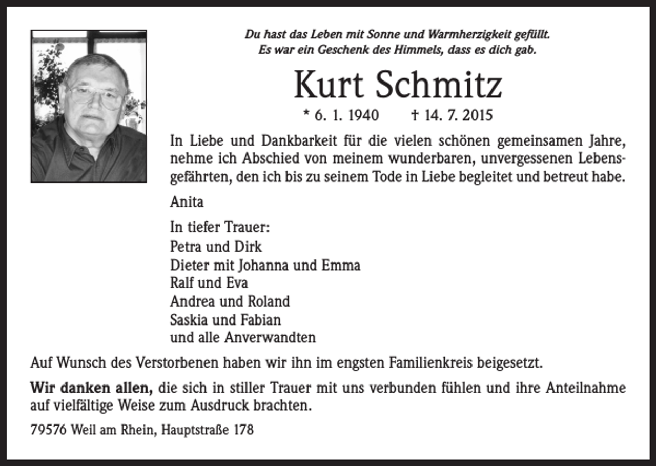 <p>Du hast das Leben mit Sonne und Warmherzigkeit gefüllt.<br />Es war ein Geschenk des Himmels, dass es dich gab.</p><p>Kurt Schmitz<br />* 6. 1. 1940 † 14. 7. 2015</p><p>In Liebe und Dankbarkeit für die vielen schönen gemeinsamen Jahre,<br />nehme ich Abschied von meinem wunderbaren, unvergessenen Lebensgefährten, den ich bis zu seinem Tode in Liebe begleitet und betreut habe.<br />Anita<br />In tiefer Trauer:<br />Petra und Dirk<br />Dieter mit Johanna und Emma<br />Ralf und Eva<br />Andrea und Roland<br />Saskia und Fabian<br />und alle Anverwandten<br />Auf Wunsch des Verstorbenen haben wir ihn im engsten Familienkreis beigesetzt.<br />Wir danken allen, die sich in stiller Trauer mit uns verbunden fühlen und ihre Anteilnahme<br />auf vielfältige Weise zum Ausdruck brachten.<br />79576 Weil am Rhein, Hauptstraße 178</p>