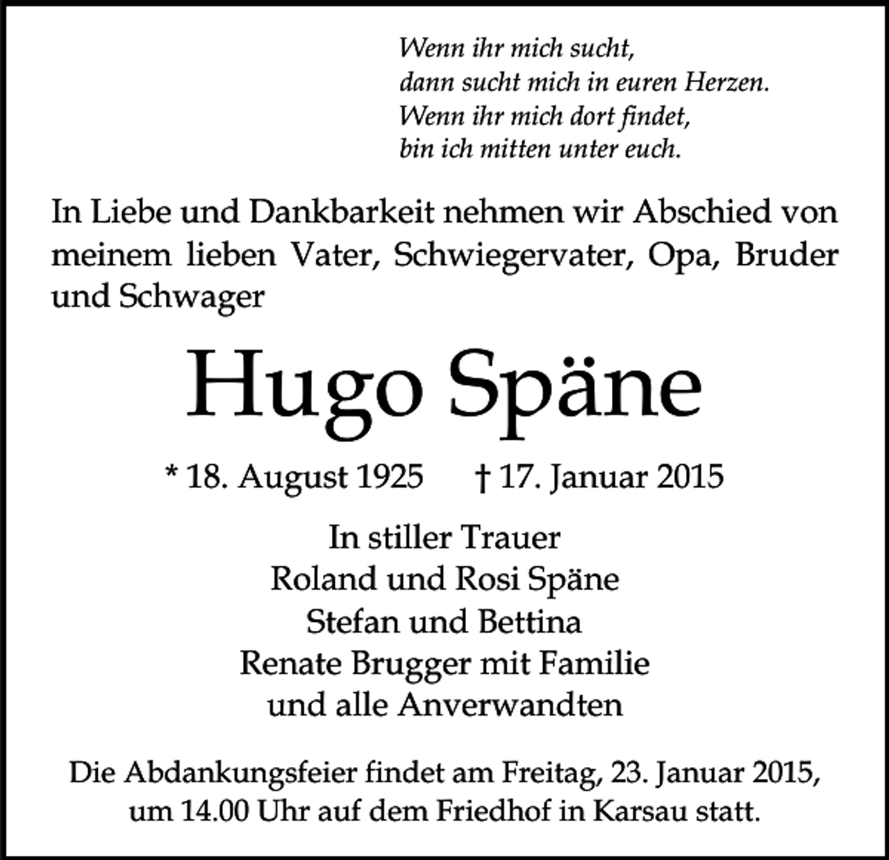 <p>Wenn ihr mich sucht,<br />dann sucht mich in euren Herzen.<br />Wenn ihr mich dort findet,<br />bin ich mitten unter euch.</p><p>In Liebe und Dankbarkeit nehmen wir Abschied von<br />meinem lieben Vater, Schwiegervater, Opa, Bruder<br />und Schwager</p><p>Hugo Späne<br />* 18. August 1925</p><p>† 17. Januar 2015</p><p>In stiller Trauer<br />Roland und Rosi Späne<br />Stefan und Bettina<br />Renate Brugger mit Familie<br />und alle Anverwandten<br />Die Abdankungsfeier findet am Freitag, 23. Januar 2015,<br />um 14.00 Uhr auf dem Friedhof in Karsau statt.</p>