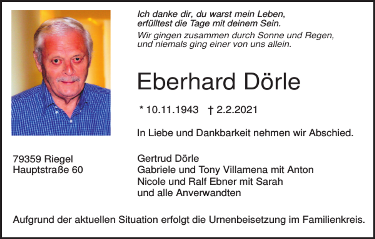 <p>Ich danke dir, du warst mein Leben,<br />erfülltest die Tage mit deinem Sein.<br />Wir gingen zusammen durch Sonne und Regen,<br />und niemals ging einer von uns allein.</p><p>Eberhard Dörle<br />* 10.11.1943 † 2.2.2021<br />In Liebe und Dankbarkeit nehmen wir Abschied.<br />79359 Riegel<br />Hauptstraße 60</p><p>Gertrud Dörle<br />Gabriele und Tony Villamena mit Anton<br />Nicole und Ralf Ebner mit Sarah<br />und alle Anverwandten</p><p>Aufgrund der aktuellen Situation erfolgt die Urnenbeisetzung im Familienkreis.</p>