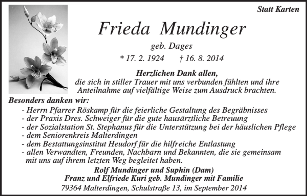 <p>Statt Karten</p><p>Frieda Mundinger<br />geb. Dages<br />* 17. 2. 1924</p><p>† 16. 8. 2014</p><p>Herzlichen Dank allen,<br />die sich in stiller Trauer mit uns verbunden fühlten und ihre<br />Anteilnahme auf vielfältige Weise zum Ausdruck brachten.<br />Besonders danken wir:<br />- Herrn Pfarrer Röskamp für die feierliche Gestaltung des Begräbnisses<br />- der Praxis Dres. Schweiger für die gute hausärztliche Betreuung<br />- der Sozialstation St. Stephanus für die Unterstützung bei der häuslichen Pflege<br />- dem Seniorenkreis Malterdingen<br />- dem Bestattungsinstitut Heudorf für die hilfreiche Entlastung<br />- allen Verwandten, Freunden, Nachbarn und Bekannten, die sie gemeinsam<br />mit uns auf ihrem letzten Weg begleitet haben.<br />Rolf Mundinger und Suphin (Dam)<br />Franz und Elfriede Kuri geb. Mundinger mit Familie<br />79364 Malterdingen, Schulstraße 13, im September 2014</p>