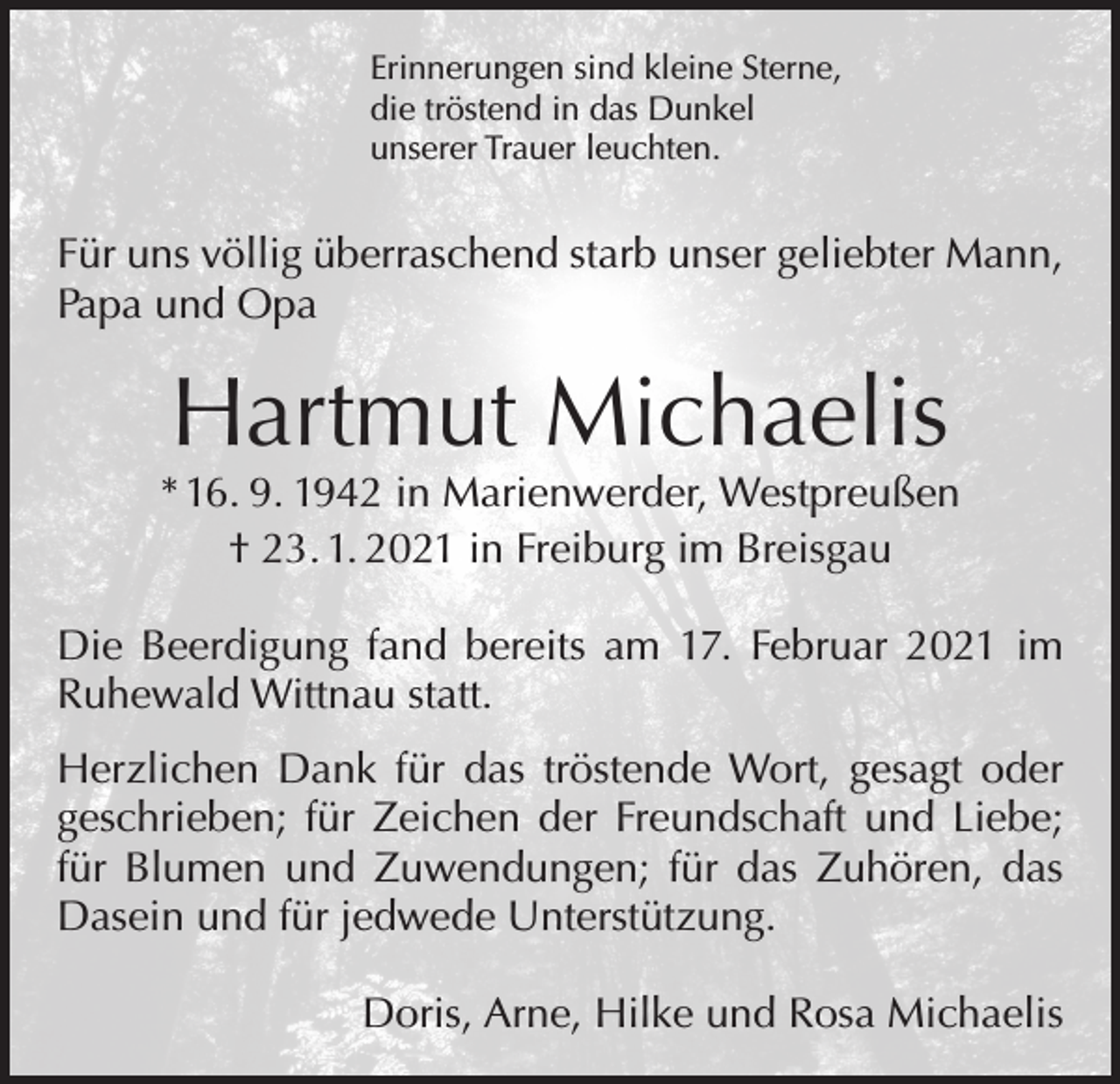 <p>Erinnerungen sind kleine Sterne,<br />die tröstend in das Dunkel<br />unserer Trauer leuchten.</p><p>Für uns völlig überraschend starb unser geliebter Mann,<br />Papa und Opa</p><p>Hartmut Michaelis</p><p>* 16. 9. 1942 in Marienwerder, Westpreußen<br />† 23. 1. 2021 in Freiburg im Breisgau<br />Die Beerdigung fand bereits am 17. Februar 2021 im<br />Ruhewald Wittnau statt.<br />Herzlichen Dank für das tröstende Wort, gesagt oder<br />geschrieben; für Zeichen der Freundschaft und Liebe;<br />für Blumen und Zuwendungen; für das Zuhören, das<br />Dasein und für jedwede Unterstützung.</p><p>Doris, Arne, Hilke und Rosa Michaelis</p>